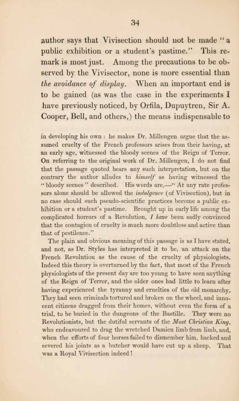 author says that Vivisection should not be made “ a public exhibition or a student’s pastime.” This re¬ mark is most just. Among the precautions to be ob¬ served by the Vivisector, none is more essential than the avoidance of display. When an important end is to be gained (as was the case in the experiments I have previously noticed, by Orfila, Dupuytren, Sir A. Cooper, Bell, and others,) the means indispensable to in developing his own : he makes Dr. Millengen argue that the as¬ sumed cruelty of the French professors arises from their having, at an early age, witnessed the bloody scenes of the Reign of Terror. On referring to the original work of Dr. Millengen, I do not find that the passage quoted bears any such interpretation, but on the contrary the author alludes to himself as having witnessed the “ bloody scenes ” described. His words are,—“ At any rate profes¬ sors alone should be allowed the indulgence (of Vivisection), but in no case should such pseudo-scientific practices become a public ex¬ hibition or a student’s pastime. Brought up in early life among the complicated horrors of a Revolution, I have been sadly convinced that the contagion of cruelty is much more doubtless and active than that of pestilence.” The plain and obvious meaning of this passage is as I have stated, and not, as Dr. Styles has interpreted it to be, an attack on the French Revolution as the cause of the cruelty of physiologists. Indeed this theory is overturned by the fact, that most of the French physiologists of the present day are too young to have seen anything of the Reign of Terror, and the older ones had little to learn after having experienced the tyranny and cruelties of the old monarchy. They had seen criminals tortured and broken on the wheel, and inno¬ cent citizens dragged from their homes, without even the form of a trial, to be buried in the dungeons of the Bastille. They were no Revolutionists, but the dutiful servants of the Most Christian King, who endeavoured to drag the wretched Damien limb from limb, and, when the efforts of four horses failed to dismember him, hacked and severed his joints as a butcher wrould have cut up a sheep. That was a Royal Vivisection indeed !