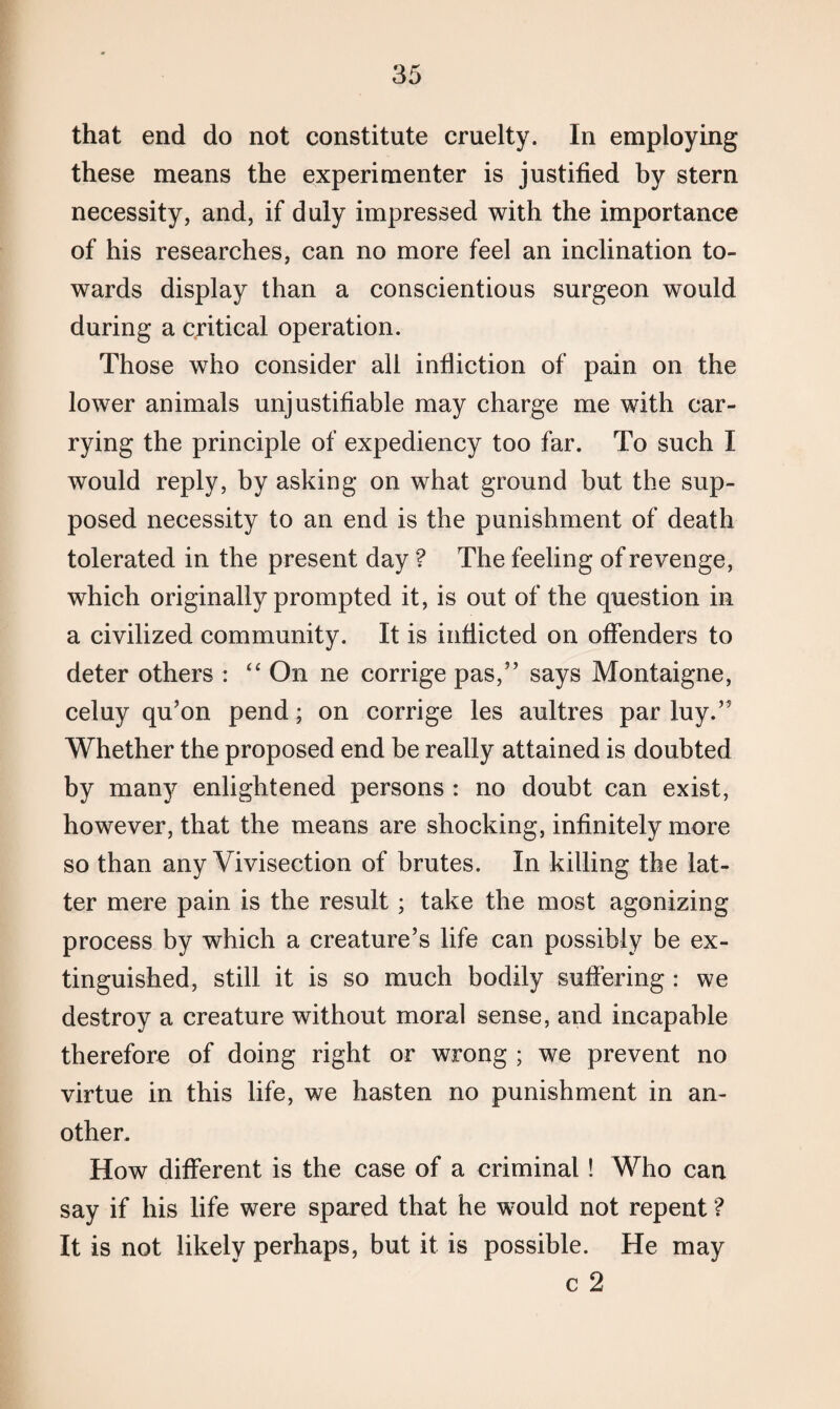 that end do not constitute cruelty. In employing these means the experimenter is justified by stern necessity, and, if duly impressed with the importance of his researches, can no more feel an inclination to¬ wards display than a conscientious surgeon would during a critical operation. Those who consider all infliction of pain on the lower animals unjustifiable may charge me with car¬ rying the principle of expediency too far. To such I would reply, by asking on what ground but the sup¬ posed necessity to an end is the punishment of death tolerated in the present day ? The feeling of revenge, which originally prompted it, is out of the question in a civilized community. It is inflicted on offenders to deter others : “ On ne corrige pas,” says Montaigne, celuy qu’on pend; on corrige les aultres par luy.” Whether the proposed end be really attained is doubted by many enlightened persons : no doubt can exist, however, that the means are shocking, infinitely more so than any Vivisection of brutes. In killing the lat¬ ter mere pain is the result; take the most agonizing process by which a creature’s life can possibly be ex¬ tinguished, still it is so much bodily suffering : we destroy a creature without moral sense, and incapable therefore of doing right or wrong ; we prevent no virtue in this life, we hasten no punishment in an¬ other. How different is the case of a criminal! Who can say if his life were spared that he would not repent ? It is not likely perhaps, but it is possible. He may c 2