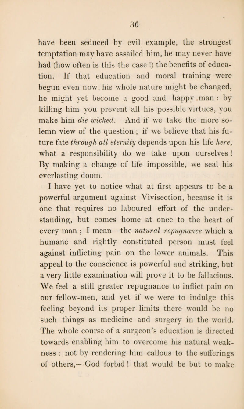 have been seduced by evil example, the strongest temptation may have assailed him, be may never have bad (how often is this the case !) the benefits of educa¬ tion. If that education and moral training were begun even now, his whole nature might be changed, he might yet become a good and happy.man: by killing him you prevent all his possible virtues, you make him die wicked. And if we take the more so¬ lemn view of the question ; if we believe that his fu¬ ture fate through all eternity depends upon his life here, what a responsibility do we take upon ourselves ! By making a change of life impossible, we seal his everlasting doom. I have yet to notice what at first appears to be a powerful argument against Vivisection, because it is one that requires no laboured effort of the under¬ standing, but comes home at once to the heart of every man ; I mean—the natural repugnance which a humane and rightly constituted person must feel against inflicting pain on the lower animals. This appeal to the conscience is powerful and striking, but a very little examination will prove it to be fallacious. We feel a still greater repugnance to inflict pain on our fellow-men, and yet if we were to indulge this feeling beyond its proper limits there would be no such things as medicine and surgery in the world. The whole course of a surgeon’s education is directed towards enabling him to overcome his natural weak¬ ness : not by rendering him callous to the sufferings of others,— God forbid ! that would be but to make