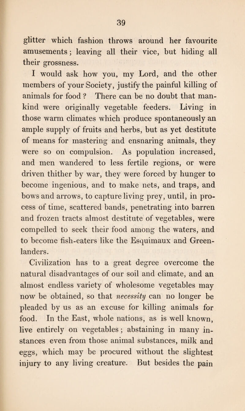 glitter which fashion throws around her favourite amusements; leaving all their vice, but hiding all their grossness. I would ask how you, my Lord, and the other members of your Society, justify the painful killing of animals for food ? There can be no doubt that man¬ kind were originally vegetable feeders. Living in those warm climates which produce spontaneously an ample supply of fruits and herbs, but as yet destitute of means for mastering and ensnaring animals, they were so on compulsion. As population increased, and men wandered to less fertile regions, or were driven thither by war, they were forced by hunger to become ingenious, and to make nets, and traps, and bows and arrows, to capture living prey, until, in pro¬ cess of time, scattered bands, penetrating into barren and frozen tracts almost destitute of vegetables, were compelled to seek their food among the waters, and to become fish-eaters like the Esquimaux and Green¬ landers. Civilization has to a great degree overcome the natural disadvantages of our soil and climate, and an almost endless variety of wholesome vegetables may now be obtained, so that necessity can no longer be pleaded by us as an excuse for killing animals for food. In the East, whole nations, as is well known, live entirely on vegetables; abstaining in many in¬ stances even from those animal substances, milk and eggs, which may be procured without the slightest injury to any living creature. But besides the pain