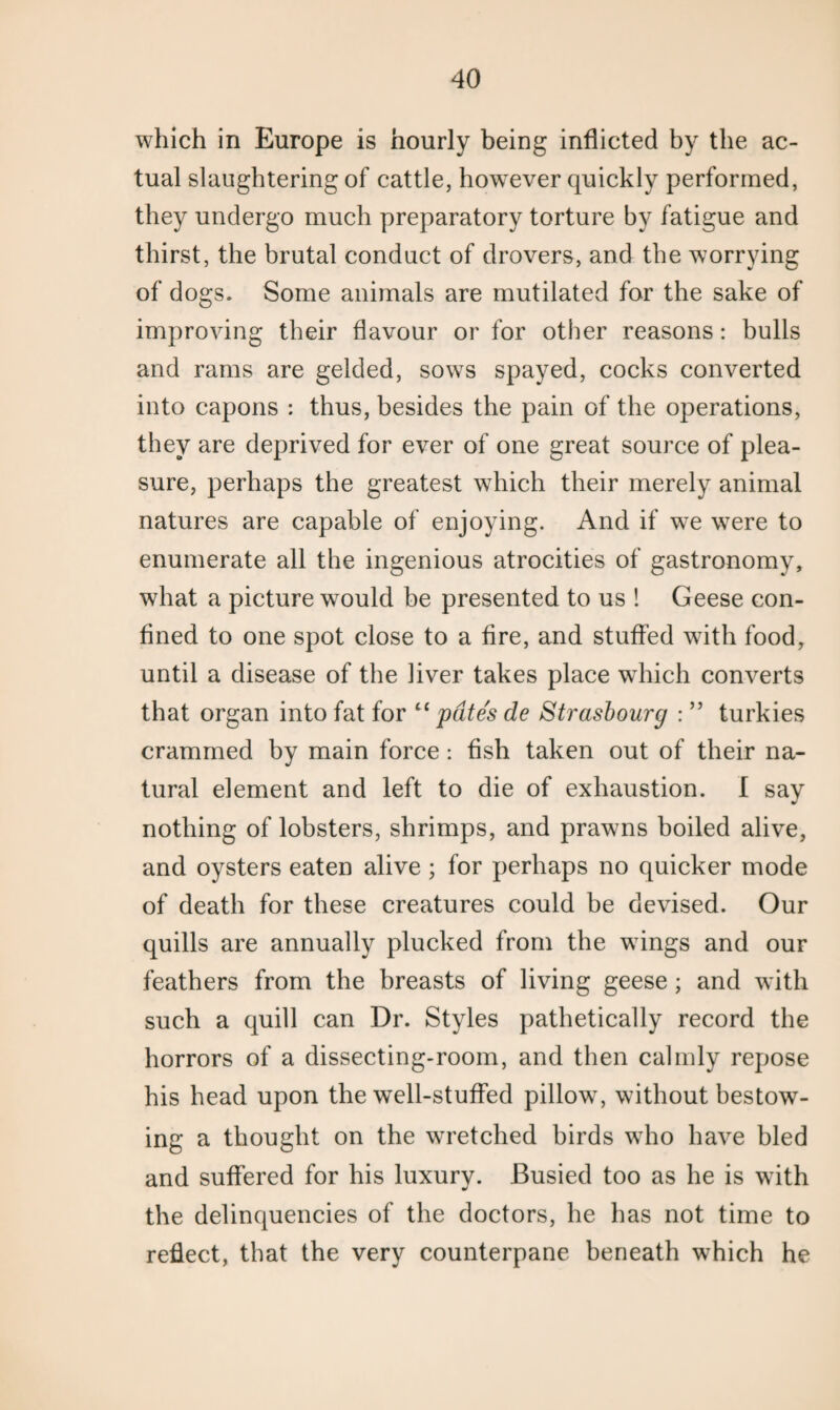 which in Europe is hourly being inflicted by the ac¬ tual slaughtering of cattle, however quickly performed, they undergo much preparatory torture by fatigue and thirst, the brutal conduct of drovers, and the worrying of dogs. Some animals are mutilated for the sake of improving their flavour or for other reasons: bulls and rams are gelded, sows spayed, cocks converted into capons : thus, besides the pain of the operations, they are deprived for ever of one great source of plea¬ sure, perhaps the greatest which their merely animal natures are capable of enjoying. And if we were to enumerate all the ingenious atrocities of gastronomy, what a picture would be presented to us 1 Geese con¬ fined to one spot close to a fire, and stuffed with food, until a disease of the liver takes place which converts that organ into fat for “ pates de Strasbourg : ” turkies crammed by main force : fish taken out of their na¬ tural element and left to die of exhaustion. I say nothing of lobsters, shrimps, and prawns boiled alive, and oysters eaten alive ; for perhaps no quicker mode of death for these creatures could be devised. Our quills are annually plucked from the wings and our feathers from the breasts of living geese; and with such a quill can Dr. Styles pathetically record the horrors of a dissecting-room, and then calmly repose his head upon the well-stuffed pillow7, without bestow¬ ing a thought on the wretched birds wTho have bled and suffered for his luxury. Busied too as he is with the delinquencies of the doctors, he has not time to reflect, that the very counterpane beneath w7hich he
