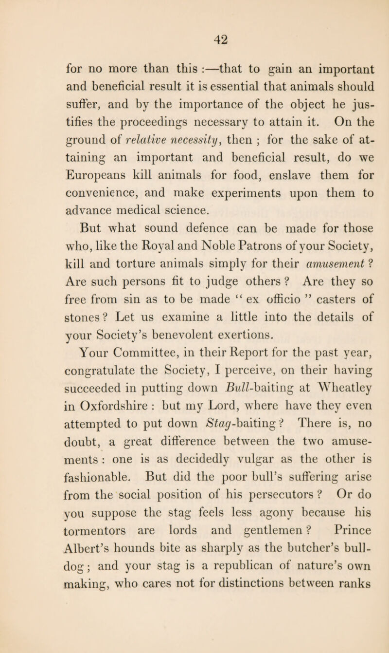 for no more than this :—that to gain an important and beneficial result it is essential that animals should suffer, and by the importance of the object he jus¬ tifies the proceedings necessary to attain it. On the ground of relative necessity, then ; for the sake of at¬ taining an important and beneficial result, do we Europeans kill animals for food, enslave them for convenience, and make experiments upon them to advance medical science. But what sound defence can be made for those who, like the Royal and Noble Patrons of your Society, kill and torture animals simply for their amusement ? Are such persons fit to judge others ? Are they so free from sin as to be made ‘c ex officio ” casters of stones ? Let us examine a little into the details of your Society’s benevolent exertions. Your Committee, in their Report for the past year, congratulate the Society, I perceive, on their having succeeded in putting down Bull-baiting at Wheatley in Oxfordshire : but my Lord, where have they even attempted to put down Sta^-baiting ? There is, no doubt, a great difference between the two amuse¬ ments : one is as decidedly vulgar as the other is fashionable. But did the poor bull’s suffering arise from the social position of his persecutors ? Or do you suppose the stag feels less agony because his tormentors are lords and gentlemen ? Prince Albert’s hounds bite as sharply as the butcher’s bull¬ dog ; and your stag is a republican of nature’s own making, who cares not for distinctions between ranks