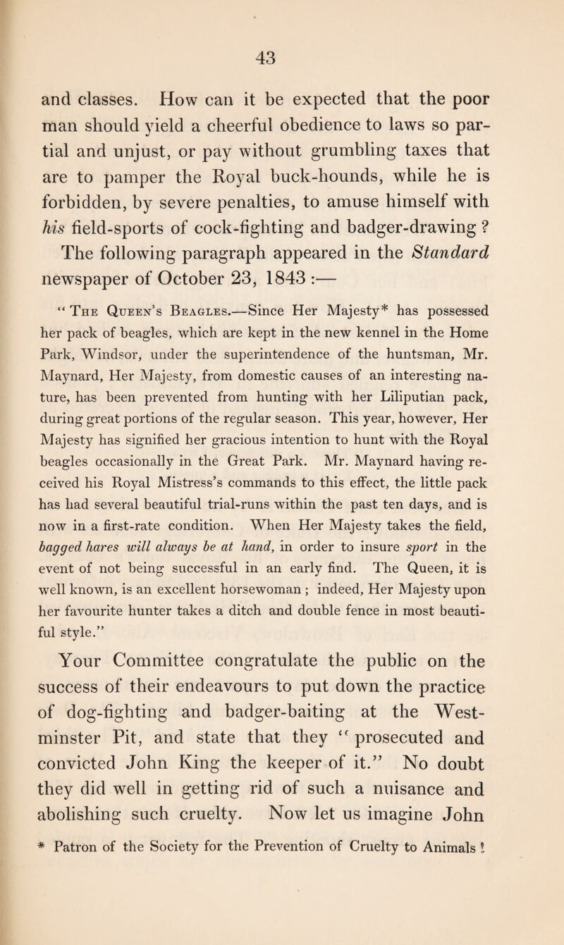and classes. How can it be expected that the poor man should yield a cheerful obedience to laws so par¬ tial and unjust, or pay without grumbling taxes that are to pamper the Royal buck-hounds, while he is forbidden, by severe penalties, to amuse himself with his field-sports of cock-fighting and badger-drawing ? The following paragraph appeared in the Standard newspaper of October 23, 1843 :— “ The Queen’s Beagles.—Since Her Majesty* has possessed her pack of beagles, which are kept in the new kennel in the Home Park, Windsor, under the superintendence of the huntsman, Mr. Maynard, Her Majesty, from domestic causes of an interesting na¬ ture, has been prevented from hunting with her Liliputian pack, during great portions of the regular season. This year, however. Her Majesty has signified her gracious intention to hunt with the Royal beagles occasionally in the Great Park. Mr. Maynard having re¬ ceived his Royal Mistress’s commands to this effect, the little pack has had several beautiful trial-runs within the past ten days, and is now in a first-rate condition. When Her Majesty takes the field, bagged hares will always be at hand, in order to insure sport in the event of not being successful in an early find. The Queen, it is well known, is an excellent horsewoman ; indeed. Her Majesty upon her favourite hunter takes a ditch and double fence in most beauti¬ ful style.” Your Committee congratulate the public on the success of their endeavours to put down the practice of dog-fighting and badger-baiting at the West¬ minster Pit, and state that they cc prosecuted and convicted John King the keeper of it.” No doubt they did well in getting rid of such a nuisance and abolishing such cruelty. Now let us imagine John * Patron of the Society for the Prevention of Cruelty to Animals l
