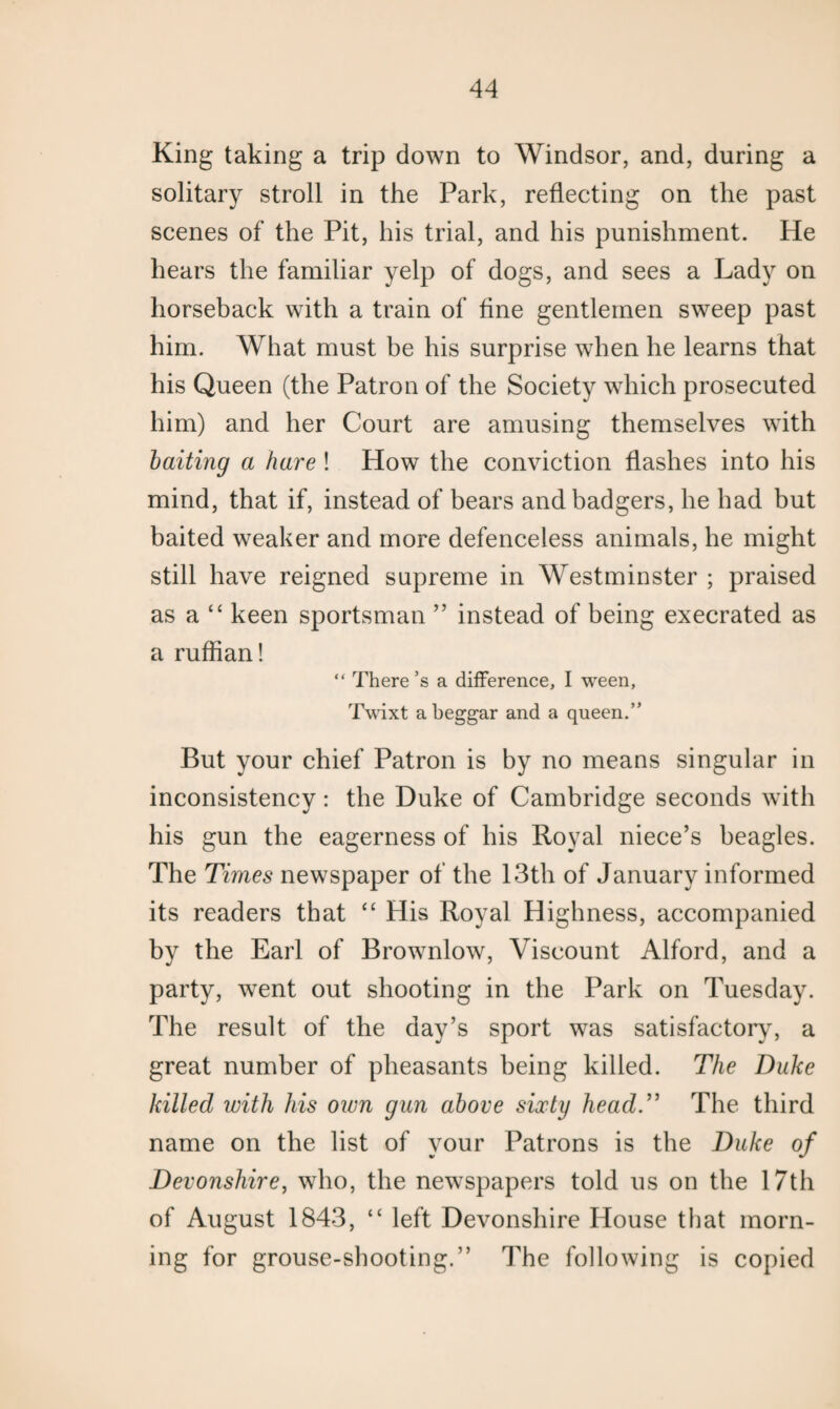 King taking a trip down to Windsor, and, during a solitary stroll in the Park, reflecting on the past scenes of the Pit, his trial, and his punishment. He hears the familiar yelp of dogs, and sees a Lady on horseback with a train of fine gentlemen sweep past him. What must be his surprise when he learns that his Queen (the Patron of the Society which prosecuted him) and her Court are amusing themselves with baiting a hare ! How the conviction flashes into his mind, that if, instead of bears and badgers, he had but baited weaker and more defenceless animals, he might still have reigned supreme in Westminster ; praised as a “ keen sportsman ” instead of being execrated as a ruffian! “ There’s a difference, I ween, Twixt a beggar and a queen.” But your chief Patron is by no means singular in inconsistency: the Duke of Cambridge seconds with his gun the eagerness of his Royal niece’s beagles. The Times newspaper of the 13th of January informed its readers that “ His Royal Highness, accompanied by the Earl of Brownlow, Viscount Alford, and a party, went out shooting in the Park on Tuesday. The result of the day’s sport was satisfactory, a great number of pheasants being killed. The Duke killed with his own gun above sixty head.” The third name on the list of your Patrons is the Duke of Devonshire, who, the newspapers told us on the 17th of August 1843, “ left Devonshire House that morn¬ ing for grouse-shooting.” The following is copied