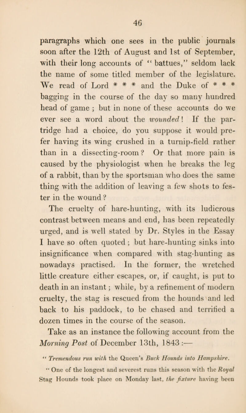 paragraphs which one sees in the public journals soon after the 12th of August and 1st of September, with their long accounts of “ battues,” seldom lack the name of some titled member of the legislature. We read of Lord * # * and the Duke of * * * bagging in the course of the day so many hundred head of game ; but in none of these accounts do we ever see a word about the wounded! If the par¬ tridge had a choice, do you suppose it would pre¬ fer having its wing crushed in a turnip-field rather than in a dissecting-room ? Or that more pain is caused by the physiologist when he breaks the leg of a rabbit, than by the sportsman who does the same thing with the addition of leaving a few shots to fes¬ ter in the wound ? The cruelty of hare-hunting, with its ludicrous contrast between means and end, has been repeatedly urged, and is well stated by Dr. Styles in the Essay I have so often quoted ; but hare-hunting sinks into insignificance when compared with stag-hunting as nowadays practised. In the former, the wretched little creature either escapes, or, if caught, is put to death in an instant; while, by a refinement of modern cruelty, the stag is rescued from the hounds and led back to his paddock, to be chased and terrified a dozen times in the course of the season. Take as an instance the following account from the Morning Post of December 13th, 1843 :— “ Tremendous run with the Queen’s Buck Hounds into Hampshire. “ One of the longest and severest runs this season with the Royal Stag Hounds took place on Monday last, the fixture having been
