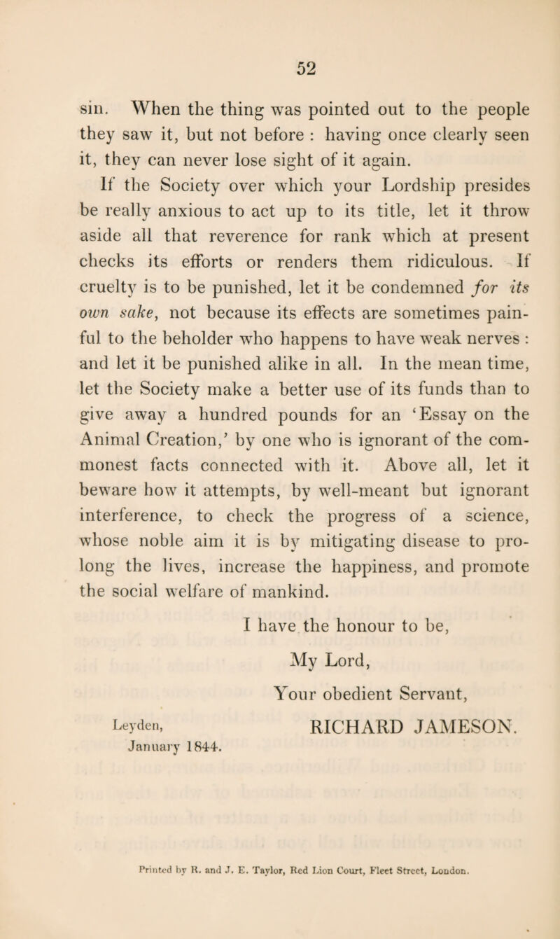 sin. When the thing was pointed out to the people they saw it, but not before : having once clearly seen it, they can never lose sight of it again. If the Society over which your Lordship presides be really anxious to act up to its title, let it throw aside all that reverence for rank which at present checks its efforts or renders them ridiculous. If cruelty is to be punished, let it be condemned for its own sake, not because its effects are sometimes pain¬ ful to the beholder who happens to have weak nerves : and let it be punished alike in all. In the mean time, let the Society make a better use of its funds than to give away a hundred pounds for an ‘Essay on the Animal Creation,’ by one who is ignorant of the com¬ monest facts connected with it. Above all, let it beware how it attempts, by well-meant but ignorant interference, to check the progress of a science, whose noble aim it is by mitigating disease to pro¬ long the lives, increase the happiness, and promote the social welfare of mankind. I have the honour to be, My Lord, Your obedient Servant, Leyden, RICHARD JAMESON. January 1844. Printed by R. and J, E. Taylor, Red Lion Court, Fleet Street, London.