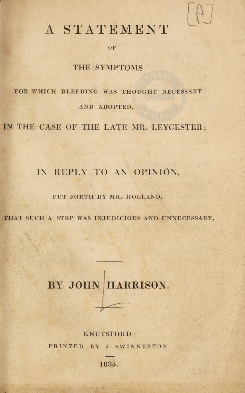 OF THE SYMPTOMS FOR WHICH BLEEDING WAS THOUGHT NECESSARY AND ADOPTED, IN THE CASE OF THE LATE MR. LEYCESTER; IN REPLY TO AN OPINION, PUT FORTH BY MR. HOLLAND, THAT SUCH A STEP WAS INJUDICIOUS AND UNNECESSARY, BY JOHN HARRISON. KNUTSFORD : PRINTED BY J. SWINNERTON. 1835.