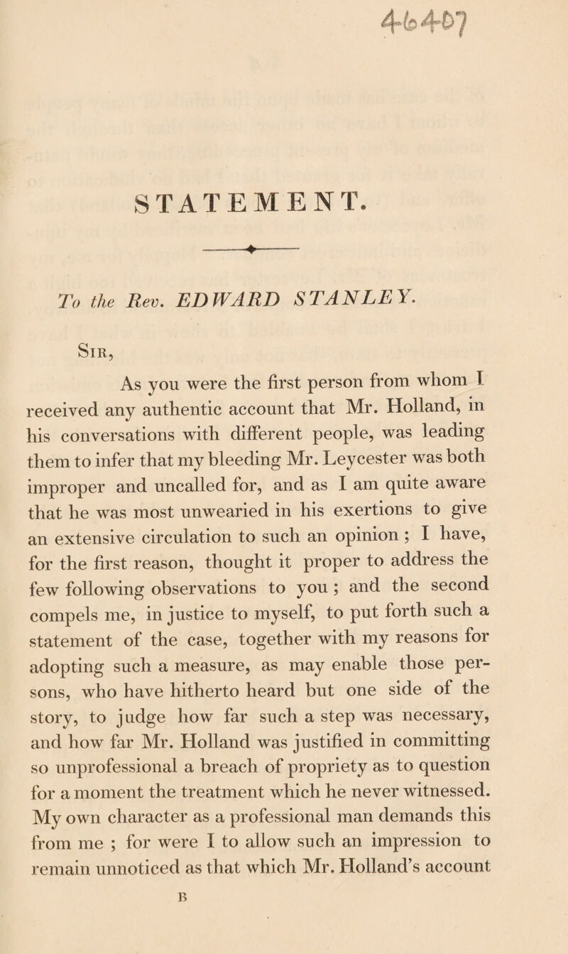 STATEMENT, -—----- To the Rev. EDWARD STANLEY. Sir, As you were the first person from whom f received any authentic account that Mr. Holland, in »• his conversations with different people, was leading them to infer that my bleeding Mr. Leycester was both improper and uncalled for, and as I am quite aware that he was most unwearied in his exertions to give an extensive circulation to such an opinion ; I have, for the first reason, thought it proper to address the few following observations to you ; and the second compels me, in justice to myself, to put forth such a statement of the case, together with my reasons for adopting such a measure, as may enable those per¬ sons, who have hitherto heard but one side of the story, to judge how far such a step was necessary, and how far Mr. Holland was justified in committing so unprofessional a breach of propriety as to question for a moment the treatment which he never witnessed. My own character as a professional man demands this from me ; for were I to allow such an impression to remain unnoticed as that which Mr. Holland’s account B