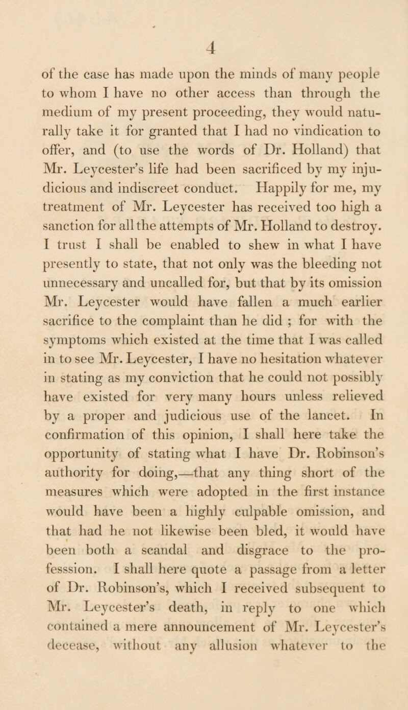 of the case has made upon the minds of many people to whom I have no other access than through the medium of my present proceeding, they would natu¬ rally take it for granted that I had no vindication to offer, and (to use the words of Dr. Holland) that Mr. Leycester’s life had been sacrificed by my inju¬ dicious and indiscreet conduct. Happily for me, my treatment of Mr. Leycester has received too high a sanction for all the attempts of Mr. Holland to destroy. I trust I shall be enabled to shew in what I have presently to state, that not only was the bleeding not unnecessary and uncalled for, but that by its omission Mr. Leycester would have fallen a much earlier sacrifice to the complaint than he did ; for with the symptoms which existed at the time that I was called in to see Mr. Leycester, I have no hesitation whatever in stating as my conviction that he could not possibly have existed for very many hours unless relieved by a proper and judicious use of the lancet. In confirmation of this opinion, I shall here take the opportunity of stating what I have Dr. Robinson’s authority for doing,—that any thing short of the measures which were adopted in the first instance would have been a highly culpable omission, and that had he not likewise been bled, it would have been both a scandal and disgrace to the pro- fesssion. I shall here quote a passage from a letter of Dr. Robinson’s, which I received subsequent to Mr. Leycester’s death, in reply to one which contained a mere announcement of Mr. Leycester’s decease, without any allusion whatever to the