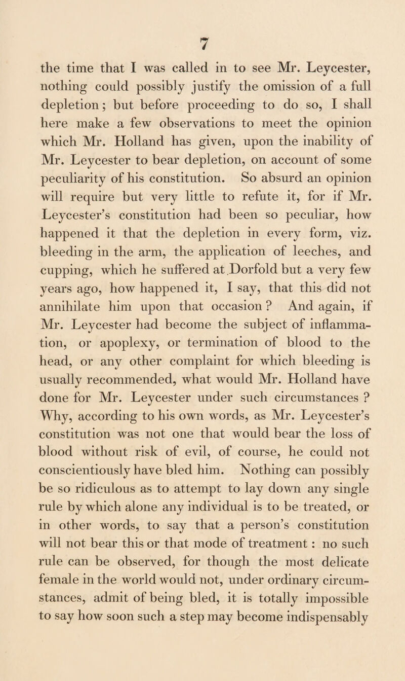 the time that I was called in to see Mr. Leycester, nothing could possibly justify the omission of a full depletion; but before proceeding to do so, I shall here make a few observations to meet the opinion which Mr. Holland has given, upon the inability of Mr. Leycester to bear depletion, on account of some peculiarity of his constitution. So absurd an opinion will require but very little to refute it, for if Mr. Leycester’s constitution had been so peculiar, how happened it that the depletion in every form, viz. bleeding in the arm, the application of leeches, and cupping, which he suffered at Dorfold but a very few years ago, how happened it, I say, that this did not annihilate him upon that occasion ? And again, if Mr. Leycester had become the subject of inflamma¬ tion, or apoplexy, or termination of blood to the head, or any other complaint for which bleeding is usually recommended, what would Mr. Holland have done for Mr. Leycester under such circumstances ? Why, according to his own words, as Mr. Leycester’s constitution was not one that would bear the loss of blood without risk of evil, of course, he could not conscientiously have bled him. Nothing can possibly be so ridiculous as to attempt to lay down any single rule by which alone any individual is to be treated, or in other words, to say that a person’s constitution will not bear this or that mode of treatment: no such rule can be observed, for though the most delicate female in the world would not, under ordinary circum¬ stances, admit of being bled, it is totally impossible to say how soon such a step may become indispensably