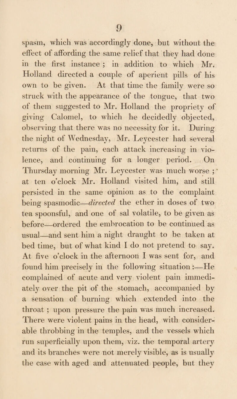 spasm, which was accordingly done, but without the effect of affording the same relief that they had done in the first instance ; in addition to which Mr. Holland directed a couple of aperient pills of his own to be given. At that time the family were so struck with the appearance of the tongue, that two of them suggested to Mr. Holland the propriety of giving Calomel, to which he decidedly objected, observing that there was no necessity for it. During the night of Wednesday, Mr. Leycester had several returns of the pain, each attack increasing in vio¬ lence, and continuing for a longer period. On Thursday morning Mr. Leycester was much worse ; * at ten o’clock Mr. Holland visited him, and still persisted in the same opinion as to the complaint being spasmodic—directed the ether in doses of two tea spoonsful, and one of sal volatile, to be given as before—ordered the embrocation to be continued as usual—and sent him a night draught to be taken at bed time, but of what kind I do not pretend to say. At five o’clock in the afternoon I was sent for, and found him precisely in the following situation —He complained of acute and very violent pain immedi¬ ately over the pit of the stomach, accompanied by a sensation of burning which extended into the throat ; upon pressure the pain was much increased. There were violent pains in the head, with consider¬ able throbbing in the temples, and the vessels which run superficially upon them, viz. the temporal artery and its branches were not merely visible, as is usually the case with aged and attenuated people, but they