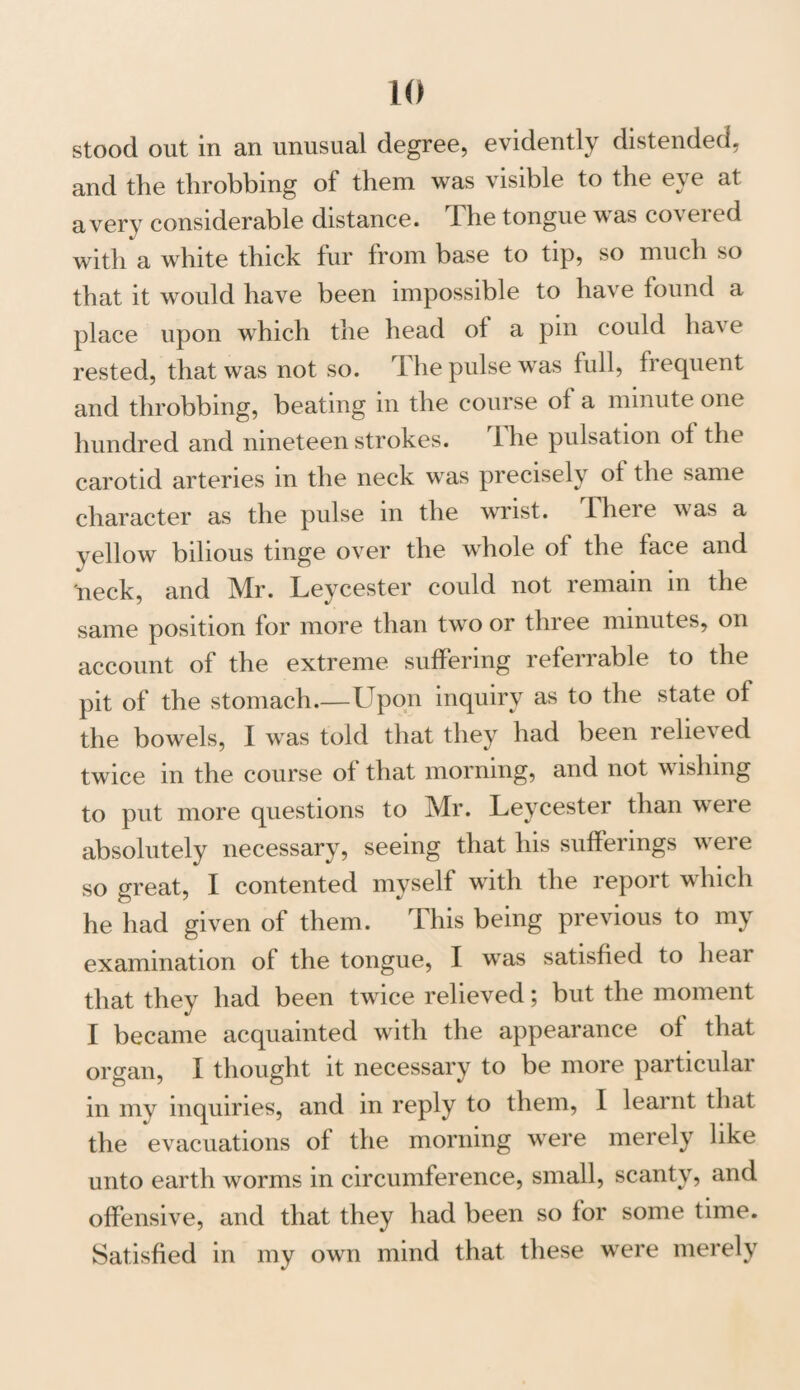 stood out in an unusual degree, evidently distended, and the throbbing of them was visible to the eye at a very considerable distance. The tongue was covered with a white thick fur from base to tip, so much so that it would have been impossible to have found a place upon which the head ot a pin could have rested, that was not so. The pulse was full, frequent and throbbing, beating in the course ot a minute one hundred and nineteen strokes. I he pulsation ot the carotid arteries in the neck was precisely of the same character as the pulse in the wrist. There was a yellow bilious tinge over the whole ot the face and neck, and Mr. Leycester could not remain in the same position for more than two or three minutes, on account of the extreme suffering referrable to the pit of the stomach.—Upon inquiry as to the state of the bowels, I was told that they had been rehev ed twice in the course of that morning, and not wishing to put more questions to Mr. Leycester than were absolutely necessary, seeing that his sufferings were so great, I contented myself with the report which he had given of them. This being previous to my examination of the tongue, I was satisfied to hear that they had been twice relieved; but the moment I became acquainted with the appearance of that organ, I thought it necessary to be more particular in my inquiries, and in reply to them, I learnt that the evacuations of the morning were merely like unto earth worms in circumference, small, scanty, and offensive, and that they had been so for some time. Satisfied in my own mind that these were merely