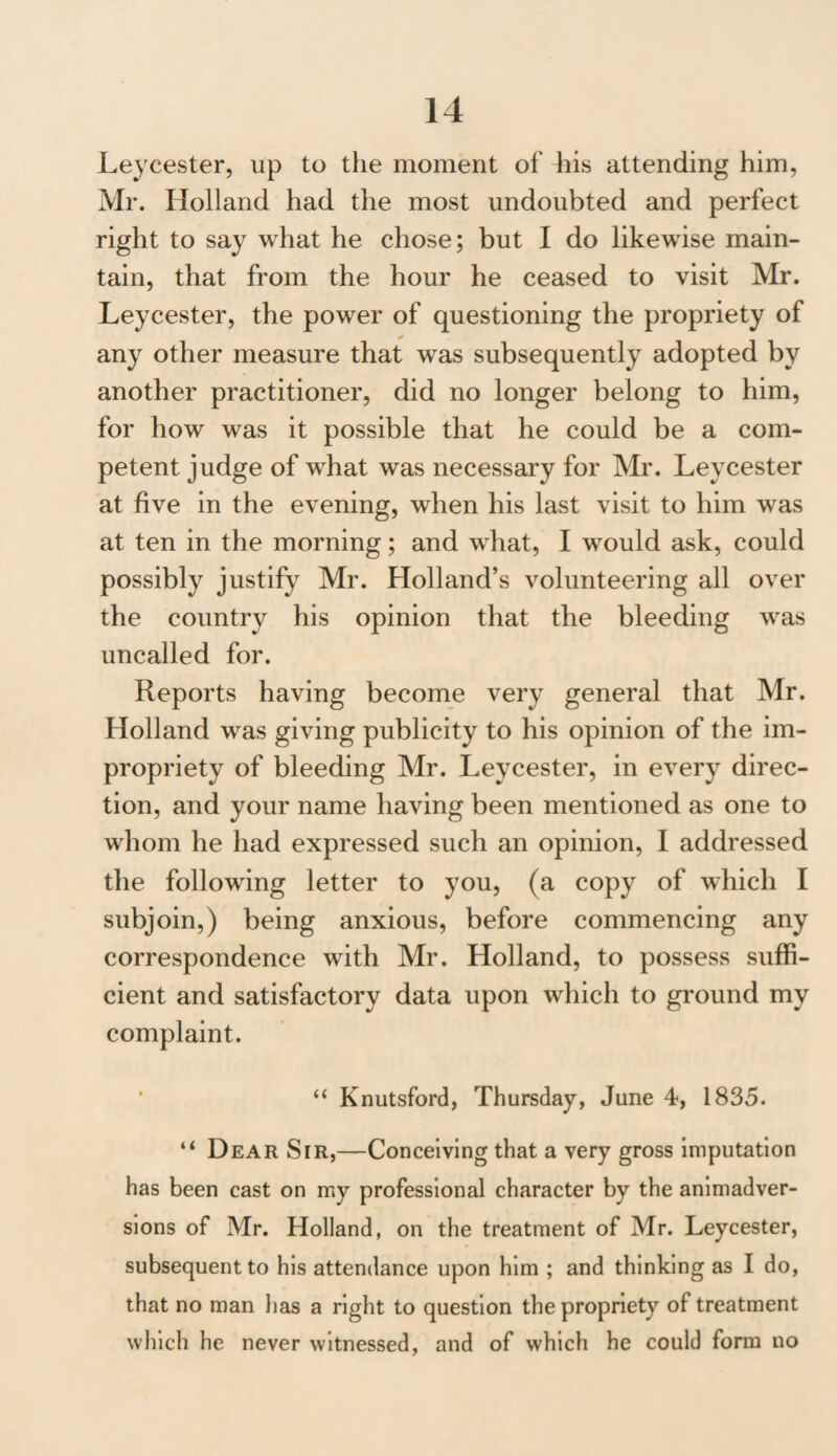 Leycester, up to the moment of his attending him, Mr. Holland had the most undoubted and perfect right to say what he chose; but I do likewise main¬ tain, that from the hour he ceased to visit Mr. Leycester, the power of questioning the propriety of any other measure that was subsequently adopted by another practitioner, did no longer belong to him, for how was it possible that he could be a com¬ petent judge of what was necessary for Mr. Leycester at five in the evening, when his last visit to him was at ten in the morning; and what, I would ask, could possibly justify Mr. Holland’s volunteering all over the country his opinion that the bleeding was uncalled for. Reports having become very general that Mr. Holland was giving publicity to his opinion of the im¬ propriety of bleeding Mr. Leycester, in every direc¬ tion, and your name having been mentioned as one to whom he had expressed such an opinion, I addressed the following letter to you, (a copy of which I subjoin,) being anxious, before commencing any correspondence with Mr. Holland, to possess suffi¬ cient and satisfactory data upon which to ground my complaint. “ Knutsford, Thursday, June 4, 1835. “ Dear Sir,—Conceiving that a very gross imputation has been cast on my professional character by the animadver¬ sions of Mr. Holland, on the treatment of Mr. Leycester, subsequent to his attendance upon him ; and thinking as I do, that no man has a right to question the propriety of treatment which he never witnessed, and of which he could form no