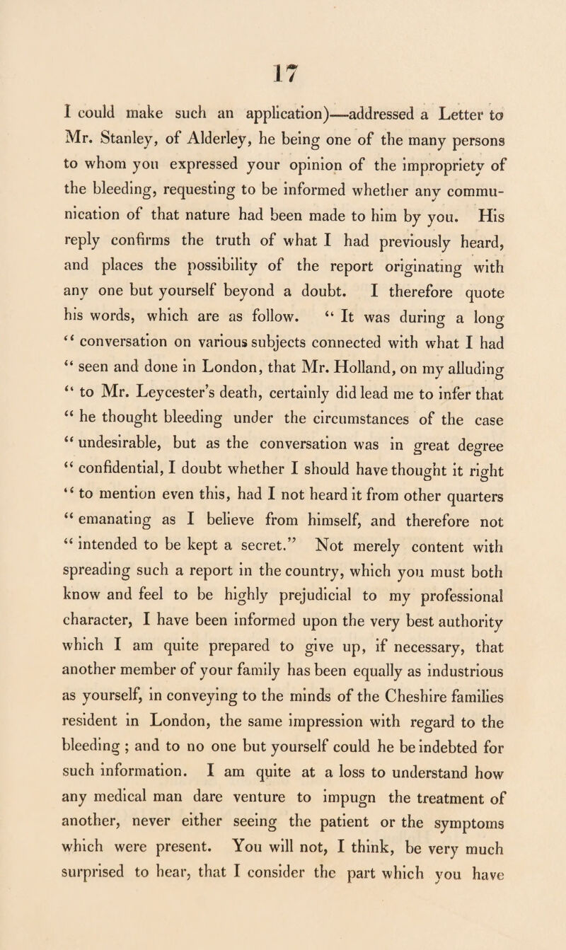 I could make such an application)—addressed a Letter to Mr. Stanley, of Alderley, he being one of the many persons to whom you expressed your opinion of the impropriety of the bleeding, requesting to be informed whether any commu¬ nication of that nature had been made to him by you. His reply confirms the truth of what I had previously heard, and places the possibility of the report originating with any one but yourself beyond a doubt. I therefore quote his words, which are as follow. “ It was during a lono- “ conversation on various subjects connected with what I had “ seen and done in London, that Mr. Holland, on my alluding “ to Mr. Leycester’s death, certainly did lead me to infer that “ he thought bleeding under the circumstances of the case “ undesirable, but as the conversation was in great degree “ confidential, I doubt whether I should have thought it right “ to mention even this, had I not heard it from other quarters “ emanating as I believe from himself, and therefore not “ intended to be kept a secret.” Not merely content with spreading such a report in the country, which you must both know and feel to be highly prejudicial to my professional character, I have been informed upon the very best authority which I am quite prepared to give up, if necessary, that another member of your family has been equally as industrious as yourself, in conveying to the minds of the Cheshire families resident in London, the same impression with regard to the bleeding ; and to no one but yourself could he be indebted for such information. I am quite at a loss to understand how any medical man dare venture to impugn the treatment of another, never either seeing the patient or the symptoms which were present. You will not, I think, be very much surprised to hear, that I consider the part which you have