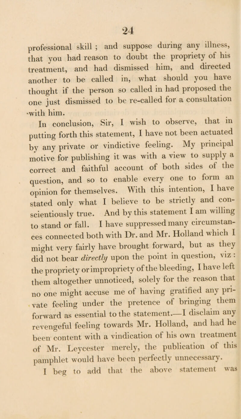 professional skill ; and suppose during any illness, that you had reason to doubt the propriety of his treatment, and had dismissed him, and directed another to be called in, what should j ou ha's e thought if the person so called in had proposed the one just dismissed to be re-called for a consultation -with him. In conclusion, Sir, I wish to observe, that in putting forth this statement, I have not been actuated by any private or vindictive feeling. My principal motive for publishing it was with a view to supply a correct and faithful account of both sides oi the question, and so to enable every one to form an opinion for themselves. With this intention, I have stated only what I believe to be strictly and con¬ scientiously true. And by this statement I am willing to stand or fall. I have suppressed many circumstan¬ ces connected both with Dr. and Mr. Holland which I might very fairly have brought forward, but as they did not bear directly upon the point in question, \ iz . the propriety or impropriety of the bleeding, I have left them altogether unnoticed, solely lor the reason that no one might accuse me of having gratified any pri¬ vate feeling under the pretence of bringing them forward as essential to the statement.—I disclaim any revengeful feeling towards Mr. Holland, and had he been content with a vindication of his own treatment of Mr. Leycester merely, the publication of this pamphlet would have been perfectly unnecessary. I beg to add that the above statement was