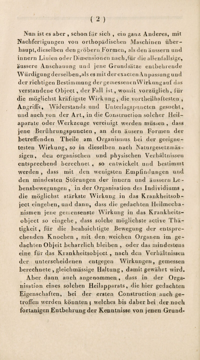 Nun ist es aber , schon für sich , ein ganz Anderes, mit Nachfertigungen von orthopädischen Maschinen über¬ haupt,dieselben den grobem Formen, als den äussern und innern Linien oder Dimensionen nach,für die allenfallsige, äussere Anschauung und jene Grundsätze entbehrende Würdigungderselben,als es mit der exacten An passung und der richtigen Bestimmung der gemessenenWirkungauf das verstandene Object, der Fall ist, womit vorzüglich, luv die möglichst kräftigste Wirkung, die vortheilhaftesten , Angriffs, Widerstands und Unterlagspuncten gesucht, und auch von der Art, in die Construction solcher Heil- aparate oder Werkzeuge vereinigt weiden müssen , dass jene Beriihrungspuncten , an den äusern Formen der betreffenden Theile am Organismus bei der geeigne¬ testen Wirkung, so in dieselben nach Naturgesetzmäs- sigen, den organischen und physischen Verhältnissen entsprechend berechnet , so entwickelt und bestimmt werden , dass mit den wenigsten Empfindungen und den mindesten Storungen der innern und äussern Le¬ bensbewegungen , in der Organisation des Individiums , die möglichst stärkste Wirkung in das Krankheitsob¬ ject eingeben, und dann, dass die gedachten Heilmecba- nismen jene gemensenste Wirkung in das Krankheits¬ object so eingehe, dass solche möglichste active Thä- tigkeit, für die beabsichtigte Bewegung der entspre¬ chenden Knochen , mit den wreichen Organen im ge¬ dachten Objeit beharrlich bleiben , oder das mindestens eine für das Krankheitsobject , nach den Verhältnissen der unterscheidenen entgegen Wirkungen, gemessen berechnete , gleichmässige Haltung, damit gewährt wird. Aber dann auch angenommen, dass in der Orga¬ nisation eines solchen Heilapparats, die hier gedachten Eigenschaften, bei der ersten Construction auch ge¬ troffen werden konnten; welches bis daher bei der noch fortanigen Entbehrung der Kenntnisse von jenen Grund-