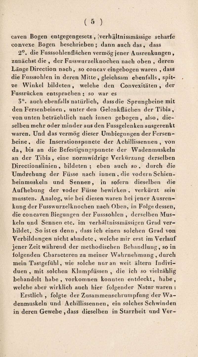 caven Bogen entgegengesetz , <verhältnissmässige scharfe convexe Bogen beschrieben ; dann auch das , dass 2°. die Fusssohlenflächen vermög jener Ausrenkungen, zunächst die , der Fusswurzelknochen nach oben , deren Länge Direction nach , so concav eingebogen waren , dass die Fusssohlen in deren Mitte , gleichsam ebenfalls , spit¬ ze Winkel bildeten, welche den Gonvexitäten , der Fussrücken entsprachen • so war es 3°. auch ebenfalls natürlich, dassdie Sprungbeine mit den Fersenbeinen , unter den Gelenkflächen der Tibia, von unten beträchtlich nach innen gebogen, also, die¬ selben mehr oder minder aus den Fussgelenken ausgerenkt waren. Und das vermög dieser Umbiegungen der Fersen¬ beine, die Inserationspuncte der AchiJlissennen , von da, bis an die Befestigungspunete der Wadenmuskeln an der Tibia, eine normwidrige Verkürzung derselben Directionslinien , bildeten ; eben auch so . durch die Umdrehung der Füsse nach innen, die vodern Schien¬ beinmuskeln und Sennen, in sofern dieselben die Aufhebung der voder Füsse bewirken , verkürzt sein mussten. Analog, wie bei diesen waren bei jener Ausren¬ kung der Fusswurzelknochen nach Oben, in Folge dessen, die concaven Biegungen der Fusssohlen , derselben Mus¬ keln und Sennen etc. im verhältnissmässigen Grad ver¬ bildet. So ist es denn, dass ich einen solchen Grad von Verbildungen nicht ahndete , welche mir erst im Verlauf jener Zeit während der methodischen Behandlung, so in folgenden Characteren zu meiner Wahrnehmung , durch mein Tastgefühl, wie solche nur an weit, ältern Indivi¬ duen , mit solchen Klumpfüssen , die ich so vielzählig behandelt habe, vorkomnen konnten entdeckt, habe, welche aber wirklich auch hier folgender Natur waren : Erstlich , folgte der Zusammenschrumpfung der Wa¬ denmuskeln und Achillissennen, ein solches Schwinden in deren Gewebe , dass dieselben in Starrheit und Ver-