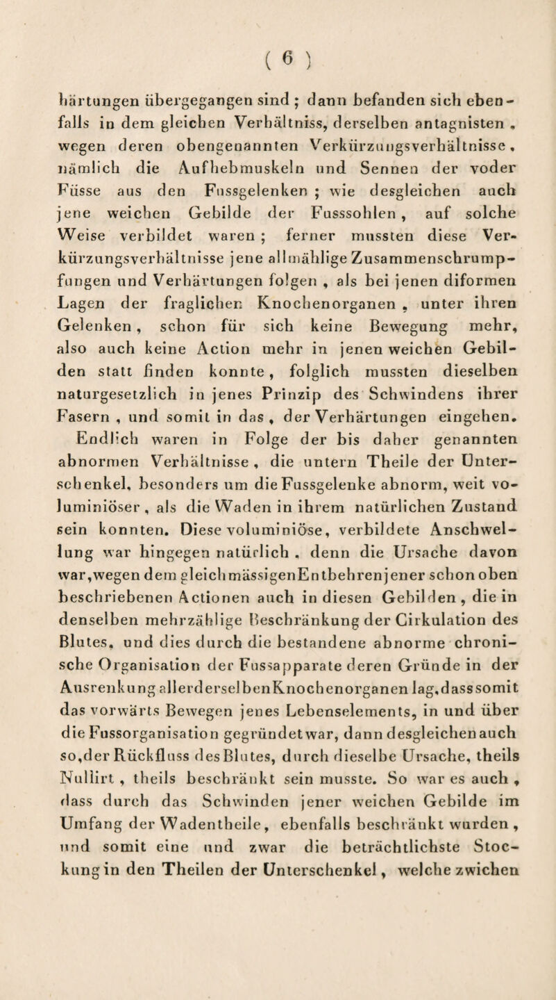 Härtungen übergegangen sind ; dann befanden sieh eben¬ falls in dem gleichen Verhältnis, derselben antagnisten „ wegen deren obengenannten Verkürzungsverhältnisse, nämlich die Aufhebmuskeln und Sennen der voder Füsse aus den Fnssgelenken ; wie desgleichen auch jene weichen Gebilde der Fusssohlen , auf solche Weise verbildet waren ; ferner mussten diese Ver¬ kürzungsverhältnisse jene allmählige Zusammenschrump¬ fungen und Verhärtungen folgen , als bei jenen diformen Lagen der fraglichen Knochenorganen , unter ihren Gelenken, schon für sich keine Bewegung mehr, also auch keine Action mehr in jenen weichen Gebil¬ den statt finden konnte , folglich mussten dieselben naturgesetzlich in jenes Prinzip des Schwindens ihrer Fasern , und somit in das, der Verhärtungen eingehen. Endlich waren in Folge der bis daher genannten abnormen Verhältnisse , die untern Theile der Unter¬ schenkel, besonders um die Fussgelenke abnorm, weit vo- luminiöser , als die Waden in ihrem natürlichen Zustand sein konnten. Diese voluminiöse, verbildete Anschwel¬ lung war hingegen natürlich . denn die Ursache davon war,wegen dem gleichmässigenEntbehrenjener schon oben beschriebenen Actionen auch in diesen Gebilden , die in denselben mehrzählige Beschränkung der Cirkulation des Bl utes. und dies durch die bestandene abnorme chroni¬ sche Organisation der Fussapparate deren Gründe in der Ausrenkung allerderselbenKnochenorganen lag, dass somit das vorwärts Bewegen jenes Lebenselements, in und über die Fussorganisation gegründet war, dann desgleichen auch so,der Rückfluss des Blutes, durch dieselbe Ursache, theils Nullirt , th ei 1s b eschränkt sein musste. So war es auch , dass durch das Schwinden jener wreichen Gebilde im Umfang der Wadentheile, ebenfalls beschränkt wurden , und somit eine und zwar die beträchtlichste Stoc¬ kungin den Theilen der Unterschenkel, welche zwichen