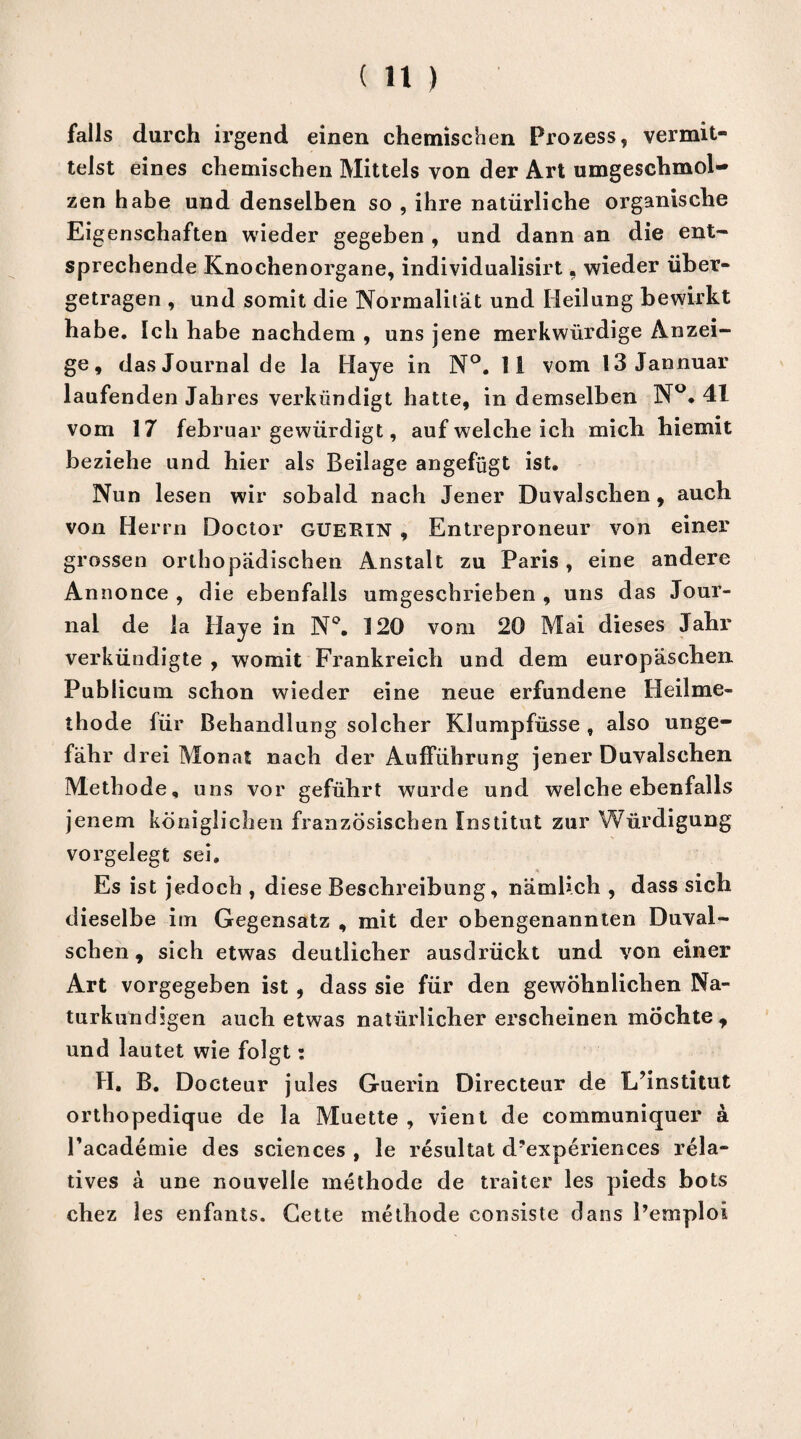 falls durch irgend einen chemischen Prozess, vermit¬ telst eines chemischen Mittels von der Art umgeschmol¬ zen habe und denselben so , ihre natürliche organische Eigenschaften wieder gegeben , und dann an die ent¬ sprechende Knochenorgane, individualisirt« wieder über¬ getragen , und somit die Normalität und Heilung bewirkt habe. Ich habe nachdem , uns jene merkwürdige Anzei¬ ge, das Journal de la Haye in N°. li vom 13 Jannuar laufenden Jahres verkündigt hatte, in demselben N°. 41 vom 17 februar gewürdigt, auf welche ich mich hiemit beziehe und hier als Beilage angefügt ist. Nun lesen wir sobald nach Jener Duvalschen, auch von Herrn Doctor GUERIN , Entreproneur von einer grossen orthopädischen Anstalt zu Paris, eine andere Annonce , die ebenfalls umgeschrieben , uns das Jour¬ nal de la Haye in N°. 120 vom 20 Mai dieses Jahr verkündigte , womit Frankreich und dem europäschen Publicum schon wieder eine neue erfundene Heilme¬ thode für Behandlung solcher Klumpfüsse , also unge¬ fähr drei Monat nach der Aufführung jener Duvalschen Methode, uns vor geführt wurde und welche ebenfalls jenem königlichen französischen Institut zur Würdigung vorgelegt sei. Es ist jedoch , diese Beschreibung, nämlich , dass sich dieselbe im Gegensatz , mit der obengenannten Duval¬ schen , sich etwas deutlicher ausdrückt und von einer Art vorgegeben ist , dass sie für den gewöhnlichen Na¬ turkundigen auch etwas natürlicher erscheinen möchte7 und lautet wie folgt: H. B. Docteur jules Guerin Directeur de Lünstitut orthopedique de la Muette , vient de communiquer a Pacademie des Sciences , le resultat d’experiences rela¬ tives a une nouvelle methode de traiter les pieds bots chez les enfants. Gette methode eonsiste dans Pemploi