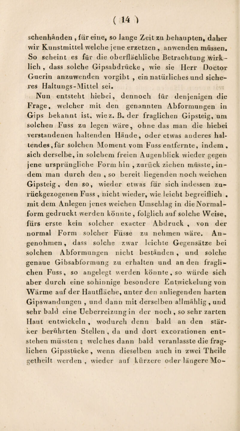 schenhänden , für eine, so lange Zeit zu behaupten, daher wir Kunstmittel welche jene erzetzen , anwenden müssen. So scheint es für die oberflächliche Betrachtung wirk¬ lich , dass solche Gipsabdrücke, wie sie Herr Doctor Guerin anzuwenden vorgibt , ein natürliches und siche¬ res Haltungs-Mittel sei. Nun entsteht hiebei, dennoch für denjenigen die Frage, welcher mit den genannten Abformungen in Gips bekannt ist, wie z. ß. der fraglichen Gipsteig, um solchen Fuss zu legen wäre, ohne das man die hiebei verstandenen haltenden Hände, oder etwas anderes hal¬ tendes,für solchen Moment vom Fass entfernte, indem, sich derselbe, in solchem freien Augenblick wieder gegen jene ursprüngliche Form hin , zurück ziehen müsste, in¬ dem man durch den , so bereit liegenden noch weichen Gipsteig, den so, wieder etwas für sich indessen zu¬ rückgezogenen Fuss , nicht wieder, wie leicht begreiflich , mit dem Anlegen jenes weichen Umschlag in die Normal¬ form gedruckt werden konnte, folglich auf solche Weise, fürs erste kein solcher exacter Abdruck , von der normal Form solcher Füsse zu nehmen wäre. An- genohmen, dass solche zwar leichte Gegensätze bei solchen Abformungen nicht beständen , und solche genaue Gibsabformung zu erhalten und an den fragli¬ chen Fass, so angelegt werden konnte, so würde sich aber durch eine sohinnige besondere Entwickelung von Wärme auf der Hautfläche, unter den anliegenden harten Gipswandungen , und dann mit derselben allmählig, und sehr bald eine Ueberreizung in der noch, so sehr zarten Haut entwickeln , wodurch denn bald an den stär¬ ker berührten Stellen , da und dort excorationen ent¬ stehen müssten ; welches dann bald veranlasste die frag¬ lichen Gipsstücke , wenn dieselben auch in zwei Theile getheilt werden , wieder auf kürzere oder längere Mo-