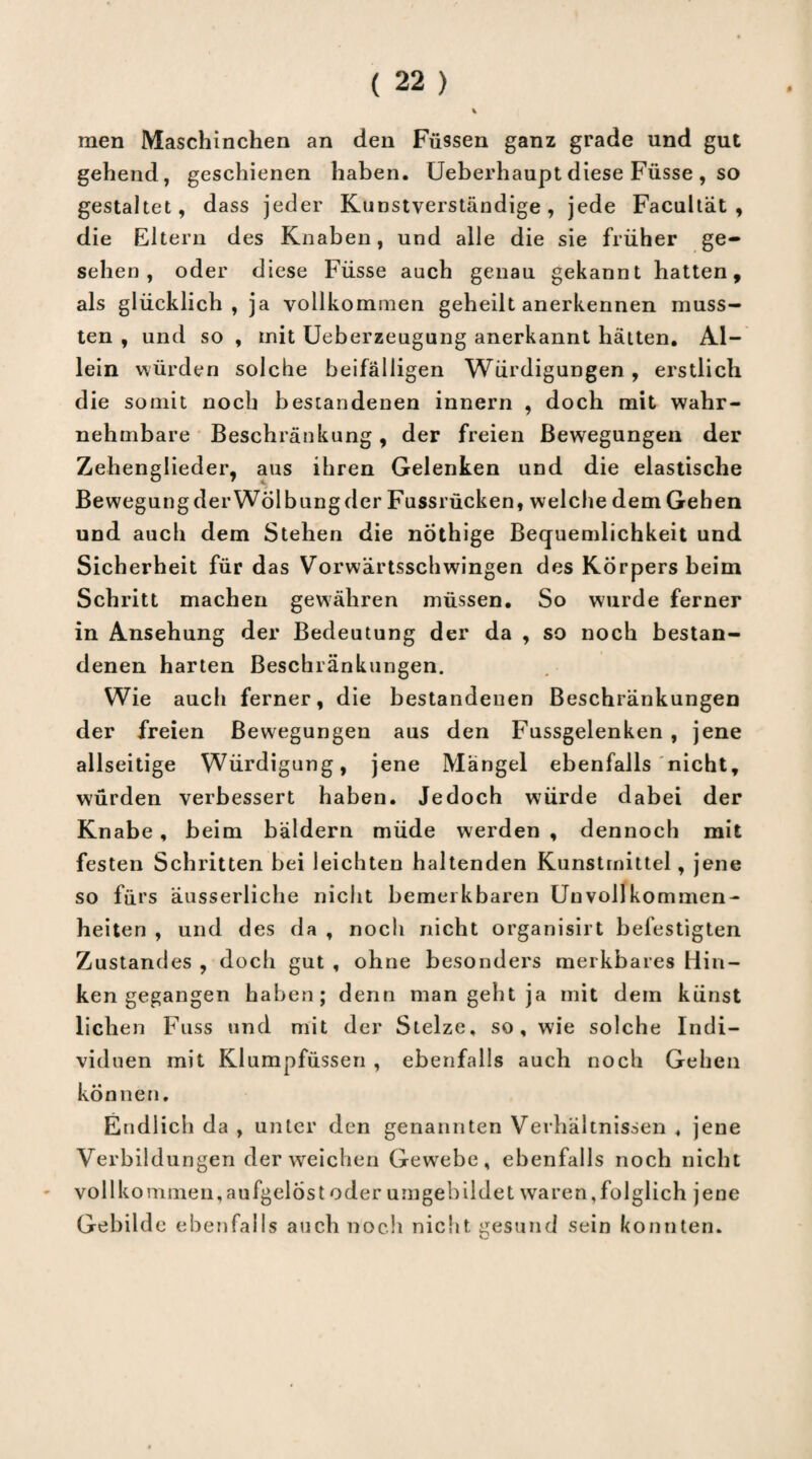 men Maschinellen an den Füssen ganz grade und gut gehend, geschienen haben. Ueberhaupt diese Füsse , so gestaltet, dass jeder Kunstverständige, jede Facultät , die Eltern des Knaben, und alle die sie früher ge¬ sehen, oder diese Füsse auch genau gekannt hatten, als glücklich, ja vollkommen geheilt anerkennen muss¬ ten , und so , init Ueberzeugung anerkannt hätten. Al¬ lein würden solche beifälligen Würdigungen, erstlich die somit noch bestandenen innern , doch mit wahr¬ nehmbare Beschränkung, der freien Bewegungen der Zehenglieder, aus ihren Gelenken und die elastische BewegungderWölbungder Fussrücken, welche dem Gehen und auch dem Stehen die nothige Bequemlichkeit und Sicherheit für das Vorwärtsschwingen des Körpers beim Schritt machen gewähren müssen. So wurde ferner in Ansehung der Bedeutung der da , so noch bestan¬ denen harten Beschränkungen. Wie auch ferner, die bestandenen Beschränkungen der freien Bewegungen aus den Fussgelenken , jene allseitige Würdigung, jene Mängel ebenfalls nicht, würden verbessert haben. Jedoch würde dabei der Knabe , beim bäldern müde werden , dennoch mit festen Schritten bei leichten haltenden Kunstmittel, jene so fürs äusserliche nicht bemerkbaren Unvollkommen¬ heiten , und des da , noch nicht organisirt befestigten Zustandes , doch gut , ohne besonders merkbares Hin¬ ken gegangen haben; denn man geht ja mit dem künst liehen Fuss und mit der Stelze, so, wie solche Indi¬ viduen mit Klumpfüssen , ebenfalls auch noch Gehen können. Endlich da , unter den genannten Verhältnissen , jene Verbildungen der weichen Gewrebe, ebenfalls noch nicht vollkommen, aufgelöst oder umgebildet waren,folglich jene Gebilde ebenfalls auch noch nicht gesund sein konnten.