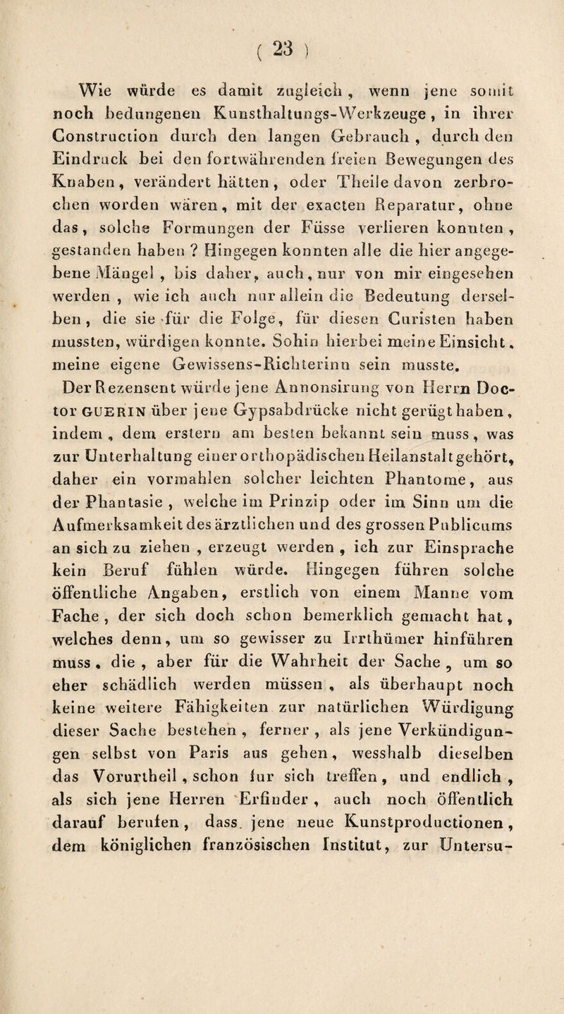 Wie würde es damit zugleich , wenn jene somit noch bedungenen Kunsthahungs-Werkzeuge , in ihrer Construction durch den langen Gebrauch , durch den Eindruck bei den fortwährenden freien Bewegungen des Knaben, verändert hätten, oder TheiSe davon zerbro¬ chen worden wären, mit der exacten Reparatur, ohne das, solche Formungen der Fiisse verlieren konnten, gestanden haben ? Hingegen konnten alle die hier angege¬ bene Mängel , bis daher, auch, nur von mir eingesehen werden , wie ich auch nur allein die Bedeutung dersel¬ ben , die sie >fiir die Folge, für diesen Curisten haben mussten, würdigen konnte. Sohin hierbei meine Einsicht, meine eigene Gewissens-Richterinn sein musste. Der R ezensent würde jene Annonsirung von Herrn Doc- tor GUERIN über jene Gypsabdrücke nicht gerügt haben, indem, dem erstem am besten bekannt sein muss, was zur Unterhaltung einer orthopädischen Heilanstalt gehört, daher ein vormahlen solcher leichten Phantome, aus der Phantasie , welche im Prinzip oder im Sinn um die Aufmerksamkeit des ärztlichen und des grossen Publicums an sich zu ziehen , erzeugt werden , ich zur Einsprache kein Beruf fühlen würde. Hingegen führen solche Öffentliche Angaben, erstlich von einem Manne vom Fache, der sich doch schon bemerklich gemacht hat, welches denn, um so gewisser zu Irrthümer hinführen muss, die, aber für die Wahrheit der Sache, um so eher schädlich werden müssen , als überhaupt noch keine weitere Fähigkeiten zur natürlichen Würdigung dieser Sache bestehen , ferner , als jene Verkündigun¬ gen selbst von Paris aus gehen, wesshalb dieselben das Vorurtheil , schon für sich treffen, und endlich, als sich jene Herren Erfinder , auch noch öffentlich darauf berufen, dass, jene neue Kunstproductionen, dem königlichen französischen Institut, zur Untersu-