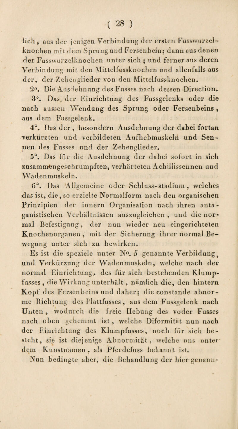 lieh, aus der jenigen Verbindung der ersten Fusswurzel- knoeben mit dem Sprung und Fersenbein; dann aus denen der Fusswurzelknochen unter sich ; und ferner aus deren Verbindung mit den Mittelfussknochen und allenfalls aus der, der Zehenglieder von den Mittelfussknochen. 2°. Die Ausdehnung des Fusses nach dessen Direction. 3°. Das. der Einrichtung des Fussgelenks oder die nach aussen Wendung des Sprung oder Fersenbeins , aus dem Fussgelenk. 4°. Das der, besondern Ausdehnung der dabei fortan verkürzten und verbildeten Aufhebmuskeln und Sen- nen des Fusses und der Zehenglieder. 5°. Das für die Ausdehnung der dabei sofort in sich zusammengeschrumpften, verhärteten Achillissennen und Wadenmuskeln. 6°. Das Allgemeine oder Schluss-stadium , welches das ist, die, so erzielte Normalform nach den organischen Pri nzipien der innern Organisation nach ihren anta - ganistischen Verhältnissen auszugleichen , und die nor¬ mal Befestigung, der nun wieder neu eingerichteten Knochenorganen , mit der Sicherung ihrer normal Be¬ wegung unter sich zu bewirken. Es ist die speziele unter N°. 5 genannte Verbildung und. Verkürzung der Wadenmuskeln, welche nach der normal Einrichtung* des für sich bestehenden KJump- fusses , die Wirkung unterhält , nämlich die, den hintern Kopf des Fersenbeins und daher; die constande abnor¬ me Richtung des Plattfusses , aus dem Fussgelenk nach Unten , wodurch die freie Hebung des voder Fusses nach oben gehemmt ist , welche Diformität nun nach der Einrichtung des Klumpfusses, noch für sich be¬ steht, sie ist diejenige Abnormität, welche uns unter' dem Kunstnamen ? als Pferdefuss bekannt ist. Nun bedingte aber, die Behandlung der hier genann-