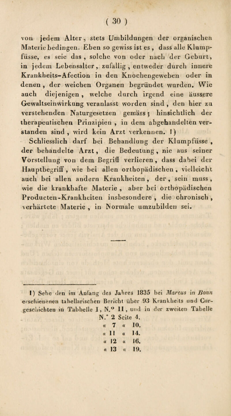 von jedem Alter, stets Umbildungen der organischen Materie bedingen. Eben so gewiss ist es , dass alle Klump- fiisse, es seie das , solche von oder nach der Geburt, in jedem Lebensalter, zufällig , entweder durch innere Krankheits-Afection in den Knochengeweben oder in denen , der weichen Organen begründet wurden. Wie auch diejenigen , welche durch irgend eine äussere Gewaltseinwirkung veranlasst worden sind , den hier zu verstehenden Naturgesetzen gemäss ; hinsichtlich der therapeutischen Prinzipien , in dem abgehandelten ver¬ standen sind, wI) * * * * * 7ird kein Arzt verkennen. 1) Schliesslich darf bei Behandlung der Klumpfüsse , der behandelte Arzt , die Bedeutung, nie aus seiner Vo rstellung von dem Begriff verlieren , dass dabei der HauptbegrifF , wie bei allen orthopädischen, vielleicht auch bei allen andern Krankheiten , der , sein muss , wie die krankhafte Materie , aber bei orthopädischen Producten-Krankheiten insbesondere , die chronisch, verhärtete Materie , in Normale umzubilden sei. i I) Sehe den im Anfang des Jahres 1835 Lek Marcus in Bonn erschienenen tabellarischen Bericht über 93 Krankheits und Cur- geschichten in Tabbelle I, N.° 11, und in der zweiten Tabelle N.* 2 Seite 4. cc 7 « 10. «11 « 14. a 12 « 16. « 13 « 19.