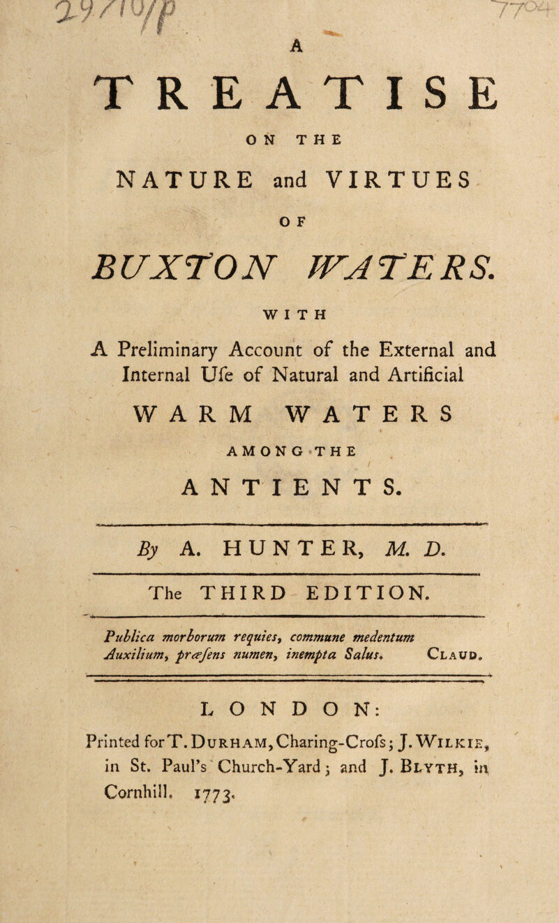 77c WYlV/f* A TREATISE ON THE NATURE and VIRTUES O F BUXTON WATERS. WITH A Preliminary Account of the External and Internal Ufe of Natural and Artificial WARM WATERS AMONG THE / ANTIENTS. By A. HUNTER, M. D. The THIRD EDITION. Publico, morborum requies, commune medentum Auxilium, prcefens numen, inempta Solus. Claud. LONDON: Printed forT. Durham, Charing-Crofs; J. Wilkie, in St. Paul’s Church-Yard 3 and J. Blyth, in Cornhill. 1773.