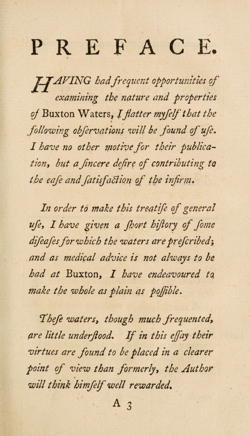 PREFACE. Jt JJAVING hadfrequent opportunities of examining the nature and properties of Buxton Waters, /flatter myfelf that the \ following obfervations will be found of ufe. I have no other motive for their publica¬ tion, but a fncere deflre of contributing to the eafe and fiatisfablion of the infirm. In order to make this treat fe of general ufe, I have given a Jhort hifiory of fome difeafes for which the waters are prefcribedy and as medical advice is not always to be had at Buxton, I have endeavoured to, make the whole as plain as pojflble. Hhefe waters, though much frequentedy are little underflood. If in this eflay their virtues are found to be placed in a clearer point of view than formerly, the Author p will think himfelf well rewarded. A 3