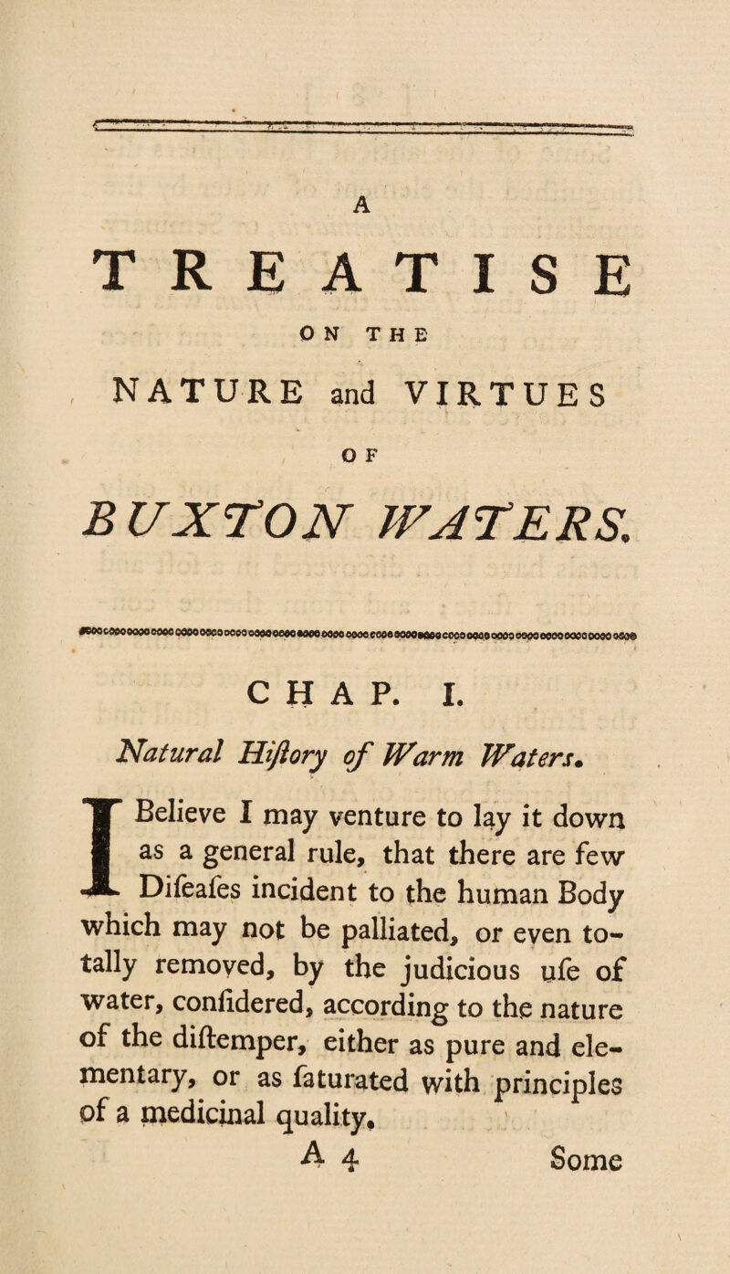 A TREATISE ON THE NATURE and VIRTUES O F BUXTON WATERS. *eoo coeo oooo oooo oooo oooo oooo oooo oooo moo 0000 ooooeooooooooooococococooooo oooo oooo eooooooo oeo® CHAP. I. Natural Hifiory of Warm Waters• I Believe I may venture to lay it down as a general rule, that there are few Difeafes incident to the human Body which may not be palliated, or even to¬ tally removed, by the judicious ufe of water, confidered, according to the nature of the diftemper, either as pure and ele¬ mentary, or as faturated with principles of a medicinal quality,