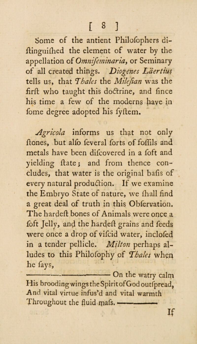 Some of the antient Philofophers di- ftinguifhed the element of water by the appellation of Onviifeminaria, or Seminary of all created things. Diogenes Laertius tells us, that Thales the Milefian was the firft who taught this doCtrine, and fince his time a few of the moderns have in fome degree adopted his fyftem. Agricola informs us that not only ftones, but alfo feveral forts of foffils and metals have been difeovered in a foft and yielding ftate; and from thence con¬ cludes, that water is the original bafis of every natural production. If we examine the Embryo State of nature, we lhall find a great deal of truth in this Obfervation. The hardeft bones of Animals were once a foft Jelly, and the hardeft grains and feeds were once a drop of vifeid water, inclofed in a tender pellicle. Milton perhaps al¬ ludes to this Philofophy of Thales when he fays, -On the watry cairn His broodingwingstheSpiritofGodoutfpread, And vital virtue infus’d and vital warmth Throughout the fluid rpafs. —■ If