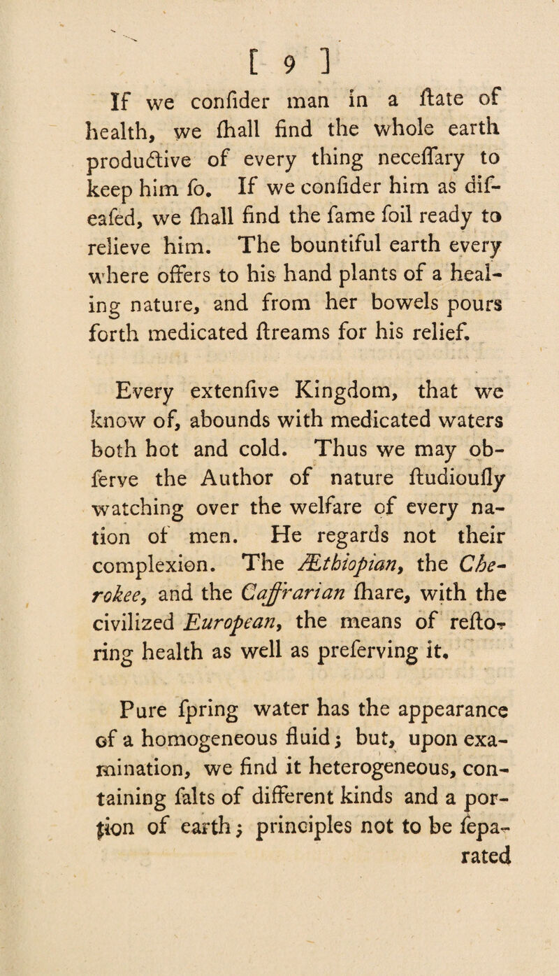 If we confider man in a ftate of health, we (hall find the whole earth productive of every thing neceflary to keep him fo. If we confider him as dif- eafed, we (hall find the fame foil ready to relieve him. The bountiful earth every where offers to his hand plants of a heal¬ ing nature, and from her bowels pours forth medicated ftreams for his relief. Every extenfive Kingdom, that we know of, abounds with medicated waters both hot and cold. Thus we may ob- ferve the Author of nature ftudioully watching over the welfare of every na¬ tion of men. He regards not their complexion. The /Ethiopian, the Che¬ rokee, and the Cajfrarian fhare, with the civilized European, the means of refto? ring health as well as preferving it. Pure fpring water has the appearance of a homogeneous fluid; but, upon exa¬ mination, we find it heterogeneous, con¬ taining falts of different kinds and a por¬ tion of earth; principles not to be fepa-r rated