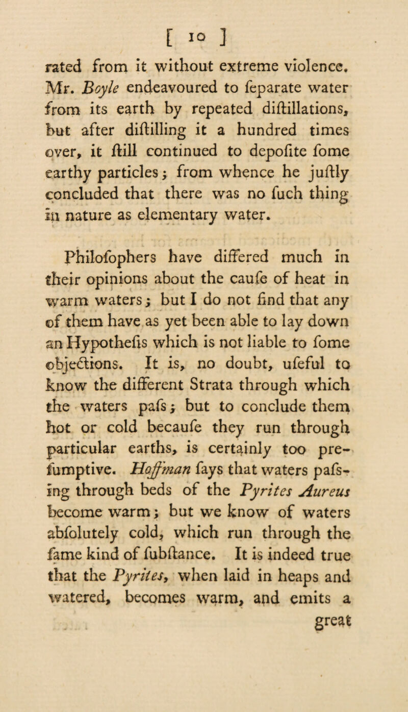 [ 1° ] rated from it without extreme violence. Mr. Boyle endeavoured to feparate water from its earth by repeated diftillations, but after diftilling it a hundred times over, it ftill continued to depofite fome earthy particlesfrom whence he juftly concluded that there was no fuch thing iu nature as elementary water. Philofophers have differed much in their opinions about the caufe of heat in warm waters; but I do not find that any of them have as yet been able to lay down an Hypothecs which is not liable to fome objections. It is, no doubt, ufeful to know the different Strata through which the waters pafs> but to conclude them hot or cold becaufe they run through particular earths, is certainly too pre¬ sumptive. Hoffman fays that waters pafs- ing through beds of the Pyrites Aureus become warm; but we know of waters abfolutely cold, which run through the fame kind of fubftance. It is indeed true that the Pyrites, when laid in heaps and watered, becomes warm, and emits a