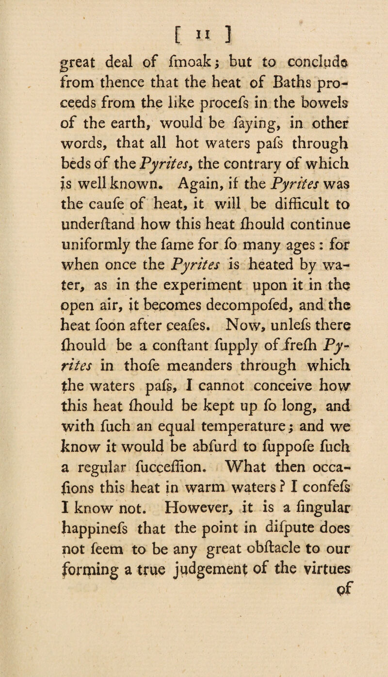 great deal of fmoak; but to conclude from thence that the heat of Baths pro¬ ceeds from the like procefs in the bowels of the earth, would be faying, in other words, that all hot waters pafs through beds of the Pyrites, the contrary of which is well known. Again, if the Pyrites was the caufe of heat, it will be difficult to underftand how this heat fhould continue uniformly the fame for fo many ages : for when once the Pyrites is heated by wa¬ ter, as in the experiment upon it in the open air, it becomes decompofed, and the heat foon after ceafes. Now, unlefs there fhould be a conftant fupply of irefh Py¬ rites in thofe meanders through which the waters pafs, I cannot conceive how this heat fhould be kept up fo long, and with fuch an equal temperature; and we know it would be abfurd to fuppofe fuch a regular fucceffion. What then occa- fions this heat in warm waters ? I confeis I know not. However, it is a Angular happinefs that the point in difpute does not feem to be any great obftacle to our forming a true judgement of the virtues of