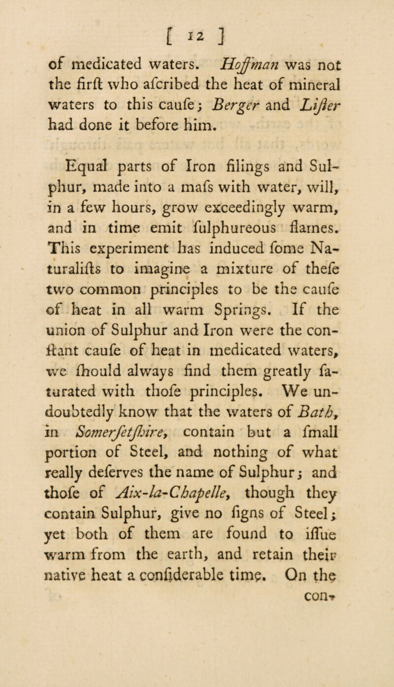 [ *2 ] of medicated waters. Hqff'ma?i was not the firft who afcribed the heat of mineral waters to this caufe; Berger and Lijier had done it before him. Equal parts of Iron filings and Sul¬ phur, made into a mafs with water, will, in a few hours, grow exceedingly warm, and in time emit fulphureous flames. Th is experiment has induced fome Na- turalifls to imagine a mixture of thefe two common principles to be the caufe of heat in all warm Springs. If the union of Sulphur and Iron were the con- iiant caufe of heat in medicated waters, we fhould always find them greatly fa- turated with thofe principles. We un¬ doubtedly know that the waters of Bath, in SomerfetJJ:irey contain but a fmall portion of Steel, and nothing of what really deferves the name of Sulphur; and thofe of Aix-la-Cbapelle, though they contain Sulphur, give no figns of Steel; yet both of them are found to iflue warm from the earth, and retain their native heat a confiderable time. On the con?