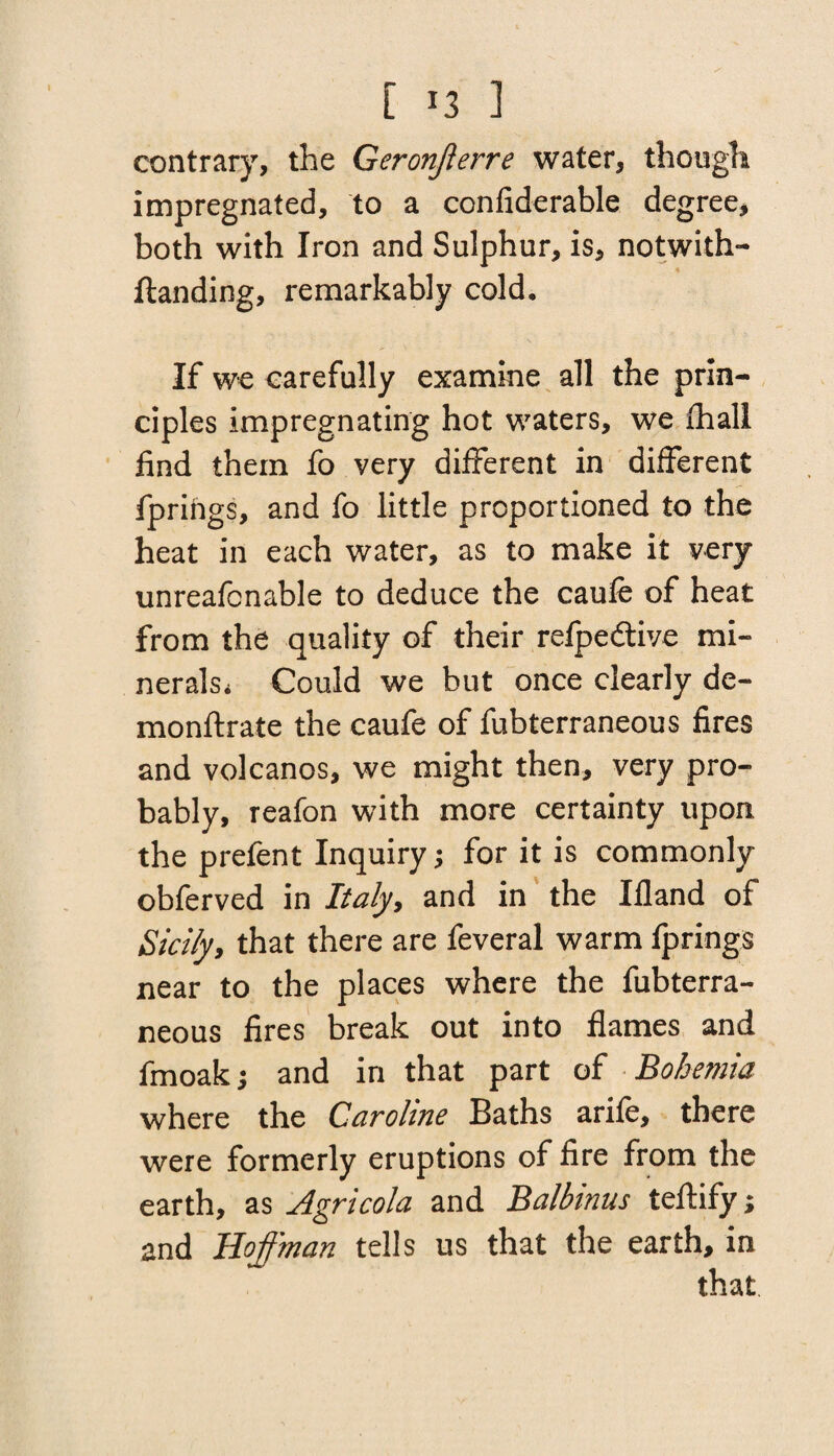 contrary, the Geronjlerre water, though impregnated, to a confiderable degree, both with Iron and Sulphur, is, notwith- ftanding, remarkably cold. If we carefully examine all the prin¬ ciples impregnating hot waters, we fhali find them fo very different in different fprihgs, and fo little proportioned to the heat in each water, as to make it very unreafcnable to deduce the caufe of heat from the quality of their refpedtive mi- neralsi Could we but once clearly de- monftrate the caufe of fubterraneous fires and volcanos, we might then, very pro¬ bably, reafon with more certainty upon the prefent Inquiry; for it is commonly obferved in Italy9 and in the Ifland of Sicily9 that there are feveral warm fprings near to the places where the fubterra¬ neous fires break out into flames and fmoakj and in that part of Bohemia where the Caroline Baths arife, there were formerly eruptions of fire from the earth, as Agricola and Balbinns teftify; and Hoffman tells us that the earth, in