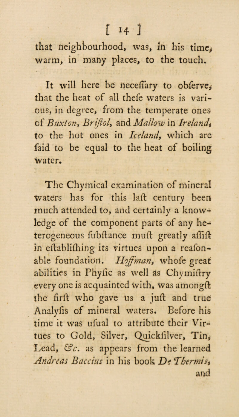 that Neighbourhood, was, Jn his time* warm, in many places, to the touch. It will here be neceflary to obferve* that the heat of all thefe waters is vari¬ ous, in degree, from the temperate ones of Buxton, Brijlol, and Mallow in Ireland\ to the hot ones in Iceland, which are faid to be equal to the heat of boiling water. The Chymical examination of mineral Waters has for this laft century been much attended to, and certainly a know¬ ledge of the component parts of any he-* terogeneous fubftance mud greatly aflift in eftablithing its virtues upon a reafon- able foundation. Hoffman, whofe great abilities in Phyfic as well as Chymiftry every one is acquainted with, was amongft the firft who gave us a juft and true Analyfis of mineral waters. Before his time it was ufual to attribute their Vir¬ tues to Gold, Silver, Quicklilver, Tin, Lead, &c. as appears from the learned Andreas Baccius in his book De Thermis* and