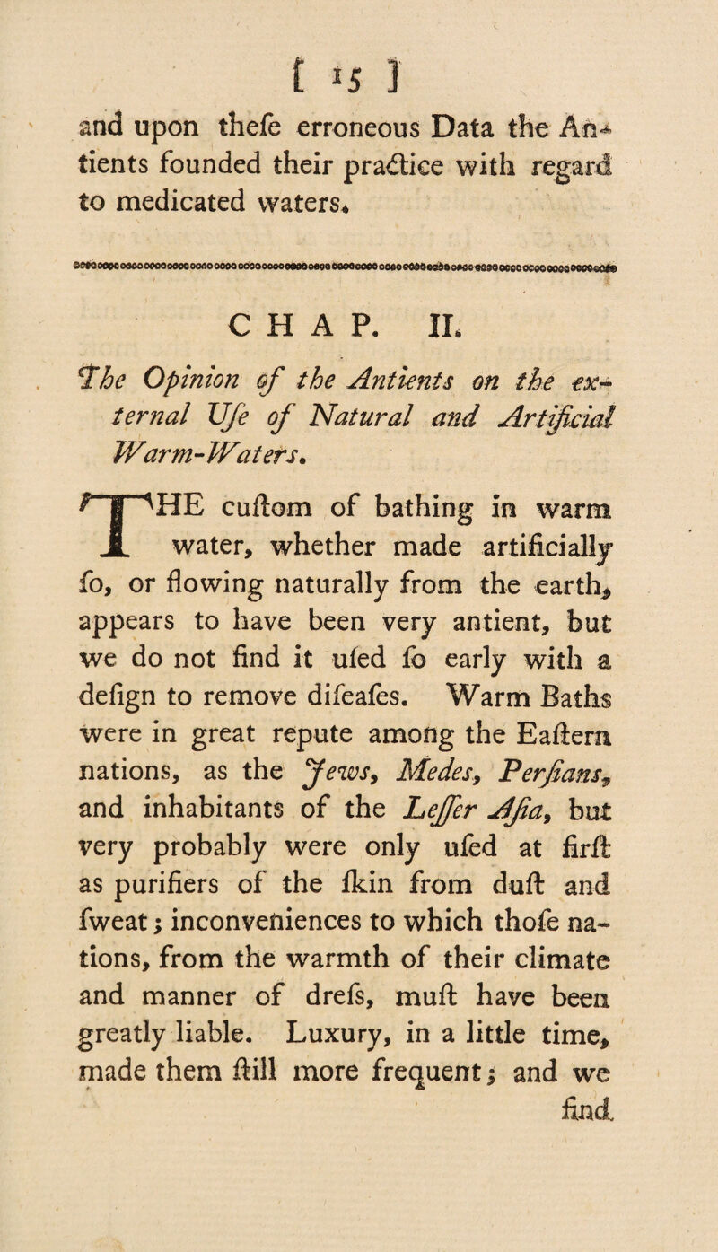 and upon thefe erroneous Data the An** tients founded their practice with regard to medicated waters* ee*>Mpeo«ooocoooooeottooo0ooosoooooooMoeoooooQeooeooeocttOoedooMo«oMoo8efieooQooeMeo«ote CHAP. II. •The Opinion of the Antients on the ex¬ ternal Ufe of Natural and Artificial Warm-Waters. cuftom of bathing in warm JL water, whether made .artificially fo, or flowing naturally from the earth* appears to have been very antient, but we do not find it ufed fo early with a defign to remove difeafes. Warm Baths were in great repute among the Eaflern nations, as the Jews, Medes, Perfians, and inhabitants of the Leffer Afa, but very probably were only ufed at firfl: as purifiers of the fkin from dull and fweat; inconveniences to which thofe na¬ tions, from the warmth of their climate and manner of drefs, muft have been greatly liable. Luxury, in a little time, made them ftill more frequent; and we find.