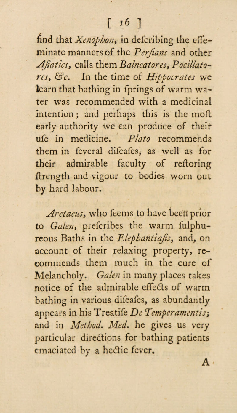 find that Xenophon, in defcribing the effe¬ minate manners of the Perjians and other AJiatics, calls them Balneatores, Pocillato- res, &c. In the time of Hippocrates we learn that bathing in fprings of warm wa¬ ter was recommended with a medicinal intention; and perhaps this is the mod early authority we can produce of their ufe in medicine. Plato recommends them in feveral difeafes, as well as for their admirable faculty of reftoring ftrength and vigour to bodies worn out by hard labour. Aretaeus, who feems to have been prior to Galen, prefcribes the warm fulphu- reous Baths in the Plephantiajis, and, on account of their relaxing property, re¬ commends them much in the cure of Melancholy. Galen in many places takes notice of the admirable effects of warm bathing in various difeafes, as abundantly appears in his Treatife De Temperamentis; and in Method. Med. he gives us very particular directions for bathing patients emaciated by a heCtic fever. A'