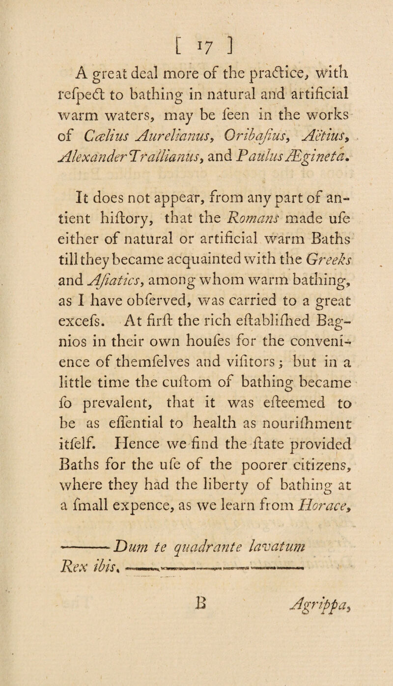 I t [ x7 ] A great deal more of the pradice, with refped to bathing in natural and artificial warm waters, may be feen in the works of Calius Aurelicinus> Oribajius, Aetius, Alexander'T'tallianiis, and Paulas JEginefa. It does not appear, from any part of an- tient hiftory, that the Romans made ufe either of natural or artificial warm Baths till they became acquainted with the Greeks and AJiatics, among whom warm bathing, as I have obferved, was carried to a great excefs. At firft the rich eftablifhed Bag¬ nios in their own houfes for the conveni¬ ence of themfelves and vilitors; but in a little time the cuftom of bathing became fo prevalent, that it was efteemed to be as effential to health as nouriihment itfelf. Hence we find the date provided Baths for the ufe of the poorer citizens, where they had the liberty of bathing at a fmall expence, as we learn from Horace, -Hum te quadrante lavatum Rex ibis, ~ ■ mumipwt vmrm vawwwaww* nmaam i«u B Jgrippa,
