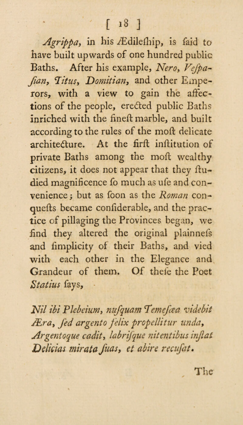 Agrippa, in his iEdilefhip, is faid to have built upwards of one hundred public Baths. After his example, Nero, VeJpa- flan, Titus, Domitian, and other Empe¬ rors, with a view to gain the affec¬ tions of the people, eredted public Baths inriched with the fineft marble, and built according to the rules of the moft delicate architedture. At the firft inftitution of private Baths among the moft wealthy citizens, it does not appear that they ftu- died magnificence fo much as ufe and con¬ venience , but as foon as the Roman con- quefts became confiderable, and the prac¬ tice of pillaging the Provinces began, we find they altered the original plainnefs and iimplicity of their Baths, and vied with each other in the Elegance and Grandeur of them. Of thefe the Poet Statius fays, - Nil ibi Plebeium, nufquam Temefaa videbit JEra, fed argento telix prcpclhtur nnda, Argentoque cadit, labrifque nitentibus infat Delicias mirata fuas, et abire recufat. *