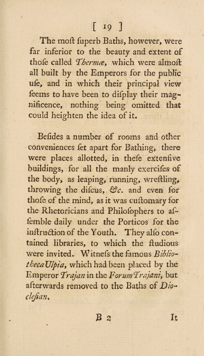 [ *9 ] The moil fuperb Baths, however, were far inferior to the beauty and extent of thofe called ‘Therm#, which were almoffc all built by the Emperors for the public ule, and in which their principal view feems to have been to difplay their mag¬ nificence, nothing being omitted that could heighten the idea of it. Befides a number of rooms and other conveniences fet apart for Bathing, there were places allotted, in thefe extenfive buildings, for all the manly exercifes of the body, as leaping, running, wreftling, throwing the difcus, &c. and even for thofe of the mind, as it was cuftomary for the Rhetoricians and Philofophers to af- lemble daily under the Porticos for the inftrudiion of the Youth. They alfo con¬ tained libraries, to which the ftudious were invited. Witmefs the famous Biblio- thecaUlpia, which had been placed by the Emperor Trajan in the ForimTrajani, but afterwards removed to the Baths of Dio-* clejian* JB ^ It