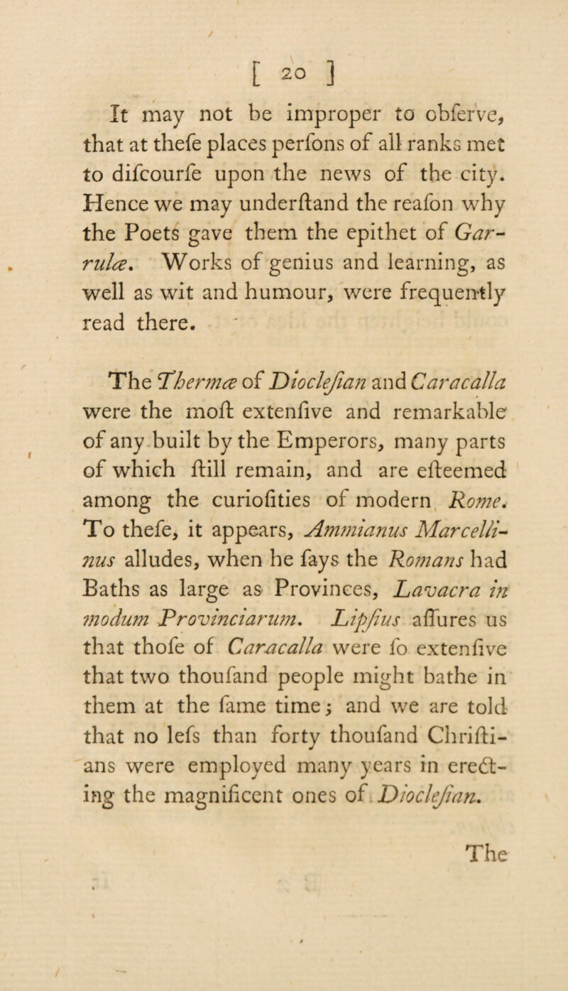 / [ 2° 3 It may not be improper to obferve, that at thefe places perfons of all ranks met to difcourfe upon the news of the city. Hence we may underftand the reafon why the Poets gave them the epithet of Gar- mice. Works of genius and learning, as well as wit and humour, were frequently read there. The Phermce of Dioclejian and Caracalla were the moft extenfive and remarkable of any built by the Emperors, many parts of which ftill remain, and are efteemed among the curiofities of modern Rone, To thefe, it appears, Ammianus Marcelli- nus alludes, when he fays the Romans had Baths as large as Provinces, Lavacra in modum Provinciarum. Lipjius affures us that thofe of Caracalla were fo extenfive that two thoufand people might bathe in them at the fame time; and we are told that no lefs than forty thoufand Chrifti- ans were employed many years in ereel¬ ing the magnificent ones of Dioclejian.