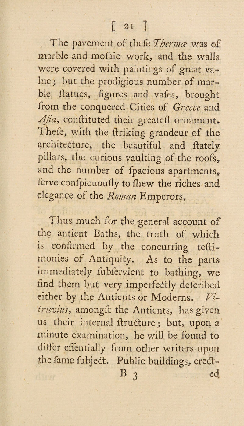 The pavement of thefe Thermo was of marble and mofaic work, and the walls were covered with paintings of great va¬ lue ; but the prodigious number of mar¬ ble ftatues, figures and vafes, brought from the conquered Cities of Greece and Afia, conftituted their greateft ornament* Thefe, with the ftriking grandeur of the architecture, the beautiful and ftately pillars, the curious vaulting of the roofs, and the number of fpacious apartments, lerve confpicuoufly to (hew the riches and elegance of the Roman Emperprs? Thus much for the general account of the antient Baths, the truth of which is confirmed by the concurring tefti- monies of Antiquity. As to the parts immediately fubfervient to bathing, we find them but very imperfectly defcribed either by the Antients or Moderns. Vi¬ truvius, amongft the Antients, has given us their internal ftruCture; but, upon a minute examination, he will be found to differ effentially from other writers upon the fame fubjeCt. Public buildings, ereCt- B 3 cd