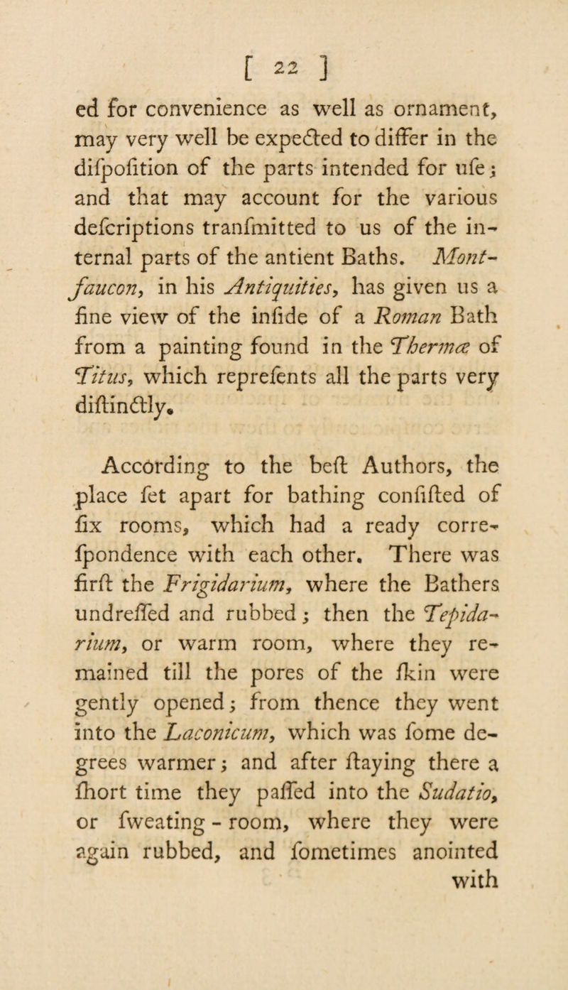 ed for convenience as well as ornament, may very well be expected to differ in the difpofition of the parts intended for life; and that may account for the various defcriptions tranfmitted to us of the in¬ ternal parts of the antient Baths. Mont- fancon > in his Antiquities, has given us a fine view of the infide of a Roman Bath from a painting found in the Fhermce of Titus, which reprefents all the parts very didindtly. According to the beft Authors, the place fet apart for bathing confided of fix rooms, which had a ready corre- fpondence with each other. There was fird the Frigidarium, where the Bathers undreffed and rubbed; then the Fepida- riiim, or warm room, where they re¬ mained till the pores of the fkin were gently opened; from thence they went into the Laconicum, which was lome de¬ grees warmer; and after daying there a fhort time they paffed into the Sudatio, or fweating - room, where they were again rubbed, and fometimes anointed with