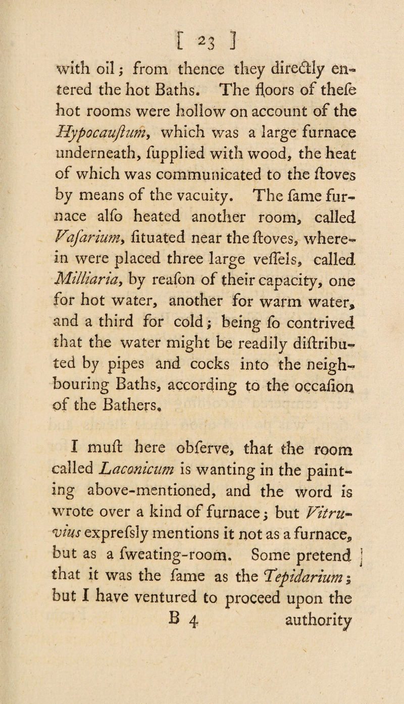 with oil; from thence they dire&ly en¬ tered the hot Baths. The floors of thefe hot rooms were hollow on account of the Hypocauftum, which was a large furnace underneath, fupplied with wood, the heat of which was communicated to the ftoves by means of the vacuity. The fame fur¬ nace alfo heated another room, called Vafarium, fituated near the ftoves, where¬ in were placed three large veflels, called Milliaria, by reafon of their capacity, one for hot water, another for warm water* and a third for cold; being fo contrived that the water might be readily diftribu- ted by pipes and cocks into the neigh¬ bouring Baths, according to the occafion of the Bathers* I muft here obferve, that the room called Lacmicum is wanting in the paint¬ ing above-mentioned, and the word is wrote over a kind of furnace; but Vitru¬ vius exprefsly mentions it not as a furnace* but as a fweating-room. Some pretend that it was the fame as the Tepidariwn; but I have ventured to proceed upon the B 4 authority