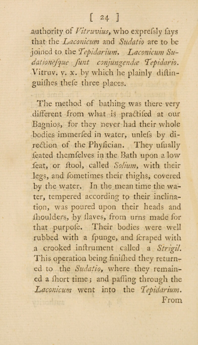 / authority of Vitruvius, who exprefsly fays that the Laconicum and Sudatio are to be s joined to the Tepidarium. Laconicum Su- dationefque funt conjungendce Lepidario. Vitruv. v. x. by which he plainly diftin- guifhes thefe three places. The method of bathing was there very different from what is pradtifed at our Bagnios, for they never had their whole bodies immerfed in water, unlefs by di¬ rection of the Phyiician. They ufually ieated themfelves in the Bath upon a low feat, or ftool, called Solium, with their legs, and fometimes their thighs, covered by the water. In the mean time the wa¬ ter, tempered according to their inclina¬ tion, was poured upon their heads and ihoulders, by flaves, from urns made for that purpofe. Their bodies were well rubbed with a fpunge, and fcraped with a crooked inlfrument called a Strigil. This operation being finiihed they return¬ ed to the Sudatio, where they remain¬ ed a fhort time; and palling through the Laconicum went into the Lepidarium. From