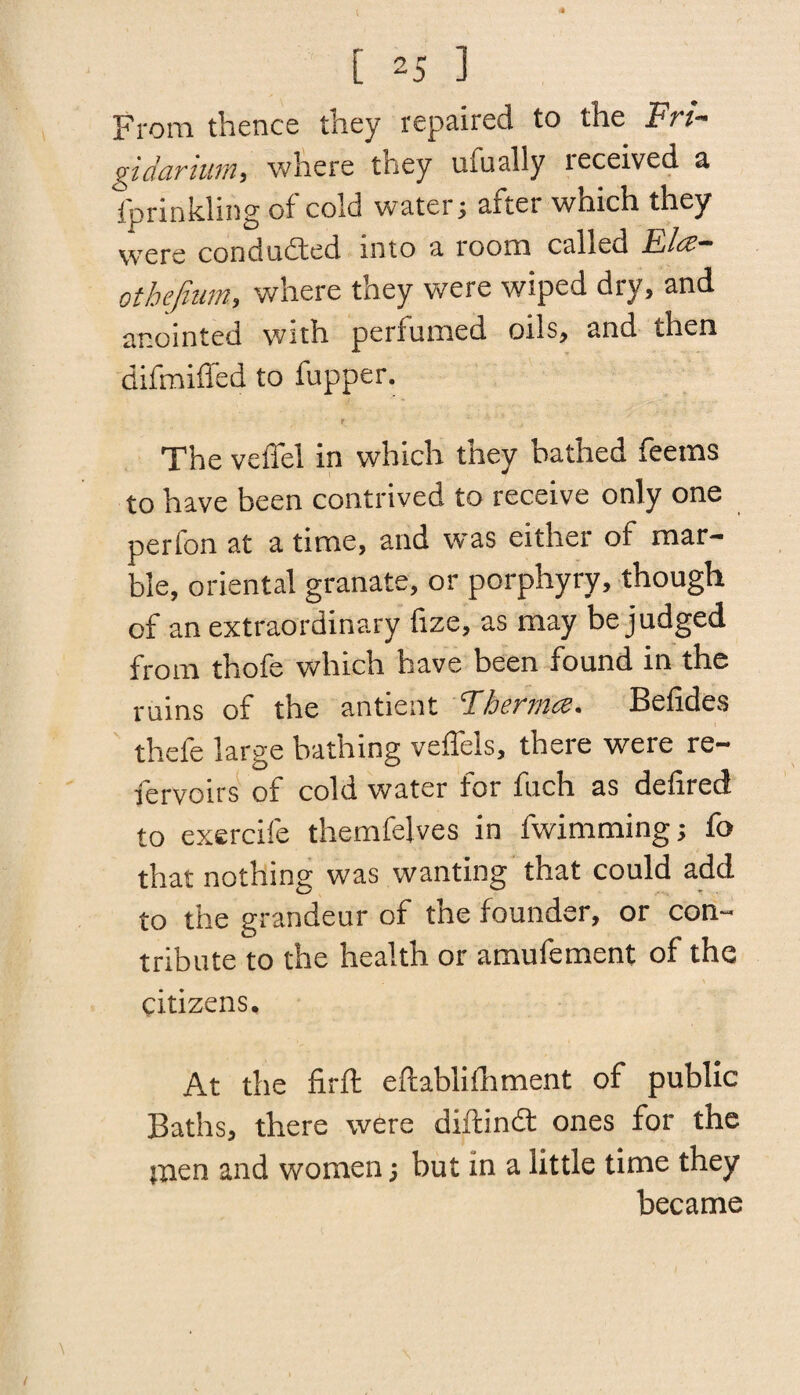 From thence they repaired to the Fri- gidaruim, where they tirually received a fprinkling of cold water; after which they were conduced into a room called Ela- othefium, where they were wiped dry, and anointed with perfumed oils, and then difmiffed to fupper. t The veflel in which they bathed feems to have been contrived to receive only one perfon at a time, and was either of mar¬ ble, oriental granate, or porphyry, though of an extraordinary frze, as may be judged from thofe which have been found in the ruins of the antient Fhernia. Befides thefe large bathing veffels, there were re- fervoirs of cold water for fuch as defired to exercife themfelves in fwimming; fo that nothing was wanting that could add to the grandeur of the founder, or con¬ tribute to the health or amufement of the citizens. At the firft eftablifhment of public Baths, there were diftindt ones for the tnen and women; but in a little time they became