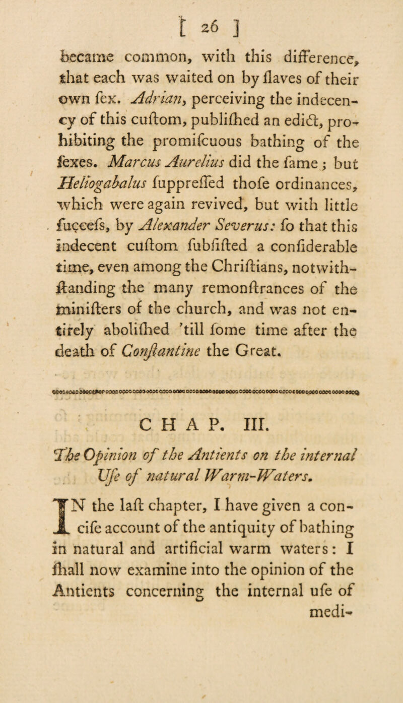 became common, with this difference, that each was waited on by flaves of their own fex. Adrian, perceiving the indecen¬ cy of this cuftom, publifhed an edift, pro¬ hibiting the promifcuous bathing of the fexes. Marcus Aurelius did the fame ; bat Heliogabalus fuppreffed thofe ordinances, which were again revived, but with little . fuceefs, by Alexander Severus: fo that this indecent cuftom fubfifted a confiderable time, even among the Chriftians, notwith- ffanding the many remonftrances of the minifters of the church, and was not en- tirely abolifhed hill fome time after the death of Conjlantine the Great. O363000C W»P coos oooo ocoaoeoe coooooee oc so eoMaooe 0000 sooc 0060 eoao coootooo coco oaoc 0000 oacQ C H A P. III. 'The Opinion of the Ant tents on the internal Ufe of natural JVarm-JVaters. IN the laft chapter, I have given a con- cife account of the antiquity of bathing in natural and artificial warm waters: I fhall now examine into the opinion of the Antients concerning the internal ufe of medi-